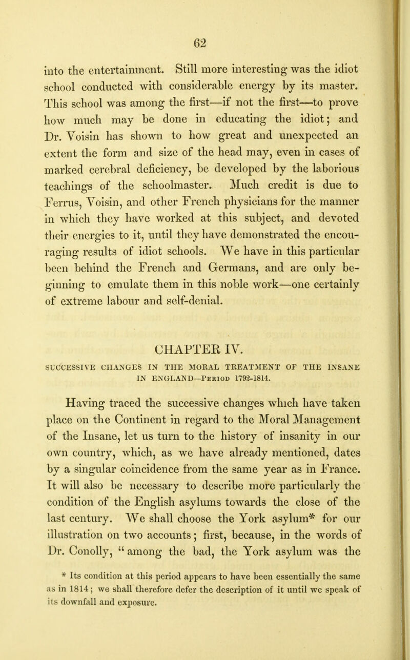 into the entertainment. Still more interesting was the idiot school conducted with considerable energy by its master. This school was among the first—if not the first—to prove how much may be done in educating the idiot; and Dr. Voisin has shown to how great and unexpected an extent the form and size of the head may, even in cases of marked cerebral deficiency, be developed by the laborious teachings of the schoolmaster. Much credit is due to Ferrus, Voisin, and other French physicians for the manner in which they have worked at this subject, and devoted their energies to it, until they have demonstrated the encou- raging results of idiot schools. We have in this particular been behind the French and Germans, and are only be- ginning to emulate them in this noble work—one certainly of extreme labour and self-denial. CHAPTER IV. SUCCESSIVE CHANGES IN THE MORAL TREATMENT OF THE INSANE IN ENGLAND—Period 1792-1814. Having traced the successive changes which have taken place on the Continent in regard to the Moral Management of the Insane, let us turn to the history of insanity in our own country, which, as we have already mentioned, dates by a singular coincidence from the same year as in France. It will also be necessary to describe more particularly the condition of the English asylums towards the close of the last century. We shall choose the York asylum* for our illustration on two accounts; first, because, in the words of Dr. Conolly,  among the bad, the York asylum was the * Its condition at this period appears to have been essentially the same as in 1814; we shall therefore defer the description of it until we speak of its downfall and exposure.