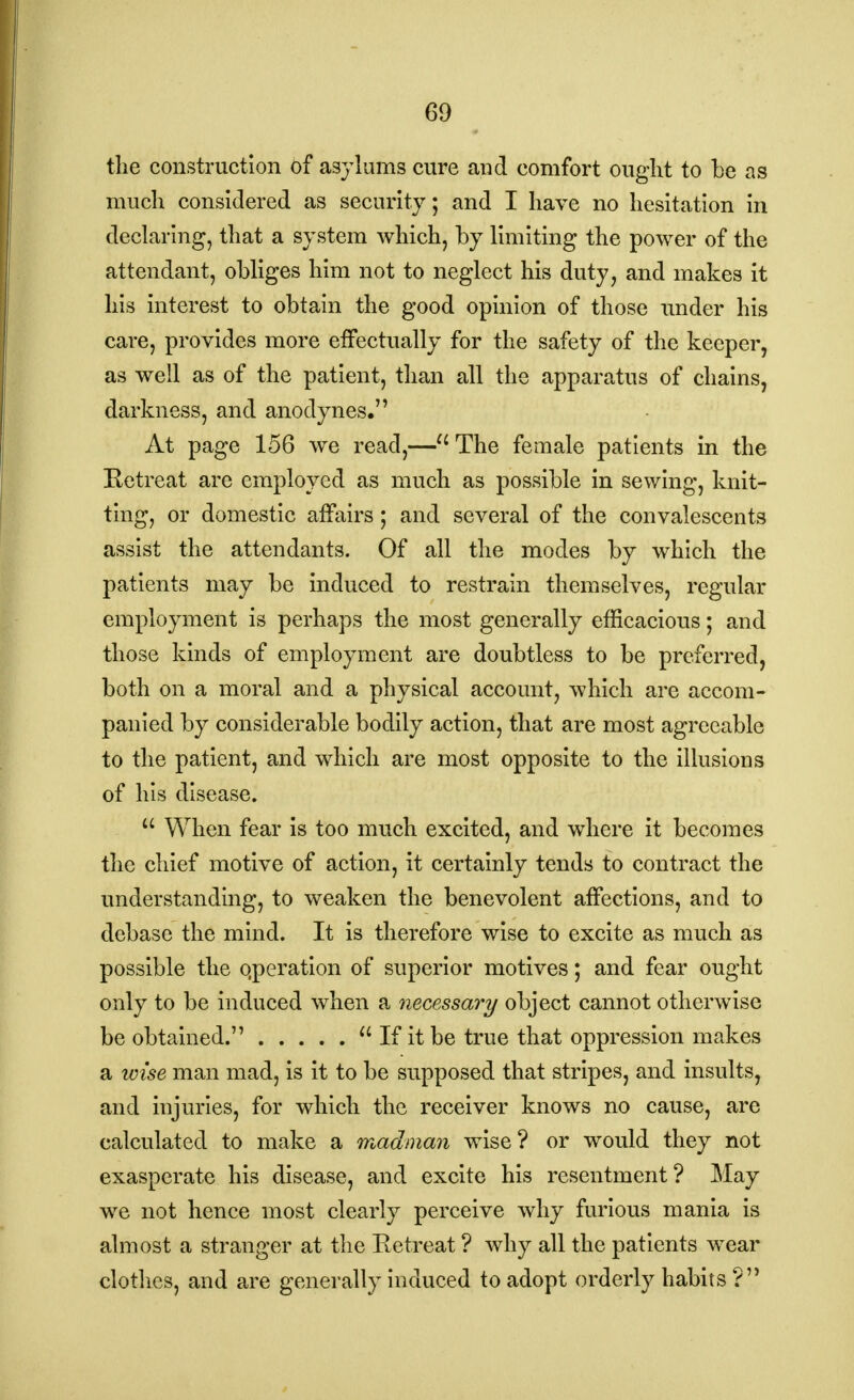 the construction of asylums cure aud comfort ought to be as much considered as security; and I have no hesitation in declaring, that a system which, by limiting the power of the attendant, obliges him not to neglect his duty, and makes it his interest to obtain the good opinion of those under his care, provides more effectually for the safety of the keeper, as well as of the patient, than all the apparatus of chains, darkness, and anodynes. At page 156 we read,—u The female patients in the Retreat are employed as much as possible in sewing, knit- ting, or domestic affairs; and several of the convalescents assist the attendants. Of all the modes by which the patients may be induced to restrain themselves, regular employment is perhaps the most generally efficacious; and those kinds of employment are doubtless to be preferred, both on a moral and a physical account, which are accom- panied by considerable bodily action, that are most agreeable to the patient, and which are most opposite to the illusions of his disease.  When fear is too much excited, and where it becomes the chief motive of action, it certainly tends to contract the understanding, to weaken the benevolent affections, and to debase the mind. It is therefore wise to excite as much as possible the qperation of superior motives; and fear ought only to be induced when a necessary object cannot otherwise be obtained.  If it be true that oppression makes a wise man mad, is it to be supposed that stripes, and insults, and injuries, for which the receiver knows no cause, are calculated to make a madman wise ? or would they not exasperate his disease, and excite his resentment? May we not hence most clearly perceive why furious mania is almost a stranger at the Retreat ? why all the patients wear clothes, and are generally induced to adopt orderly habits ?