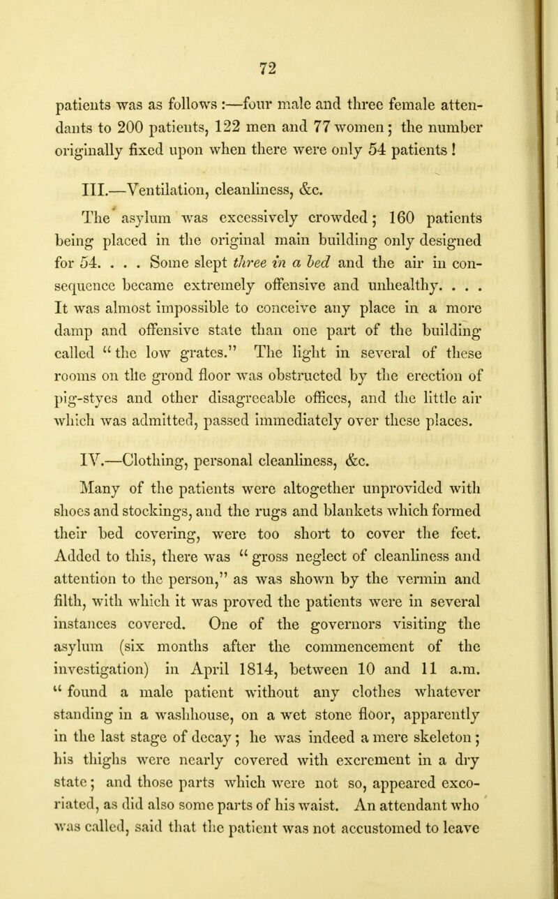 patients was as follows :—four male and three female atten- dants to 200 patients, 122 men and 77women; the number originally fixed upon when there were only 54 patients ! III. —Ventilation, cleanliness, &c. The asylum was excessively crowded; 160 patients being placed in the original main building only designed for 54. . . . Some slept three in a bed and the air in con- sequence became extremely offensive and unhealthy. . . . It was almost impossible to conceive any place in a more damp and offensive state than one part of the building called the low grates. The light in several of these rooms on tile grond floor was obstructed by the erection of pig-styes and other disagreeable offices, and the little air which was admitted, passed immediately over these places. IV. —Clothing, personal cleanliness, &c. Many of the patients were altogether unprovided with shoes and stockings, and the rugs and blankets which formed their bed covering, were too short to cover the feet. Added to this, there was  gross neglect of cleanliness and attention to the person, as was shown by the vermin and filth, with which it was proved the patients were in several instances covered. One of the governors visiting the asylum (six months after the commencement of the investigation) in April 1814, between 10 and 11 a.m. u found a male patient without any clothes whatever standing in a washhouse, on a wet stone floor, apparently in the last stage of decay; he was indeed a mere skeleton ; his thighs were nearly covered with excrement in a dry state; and those parts which were not so, appeared exco- riated, as did also some parts of his waist. An attendant who was called, said that the patient was not accustomed to leave