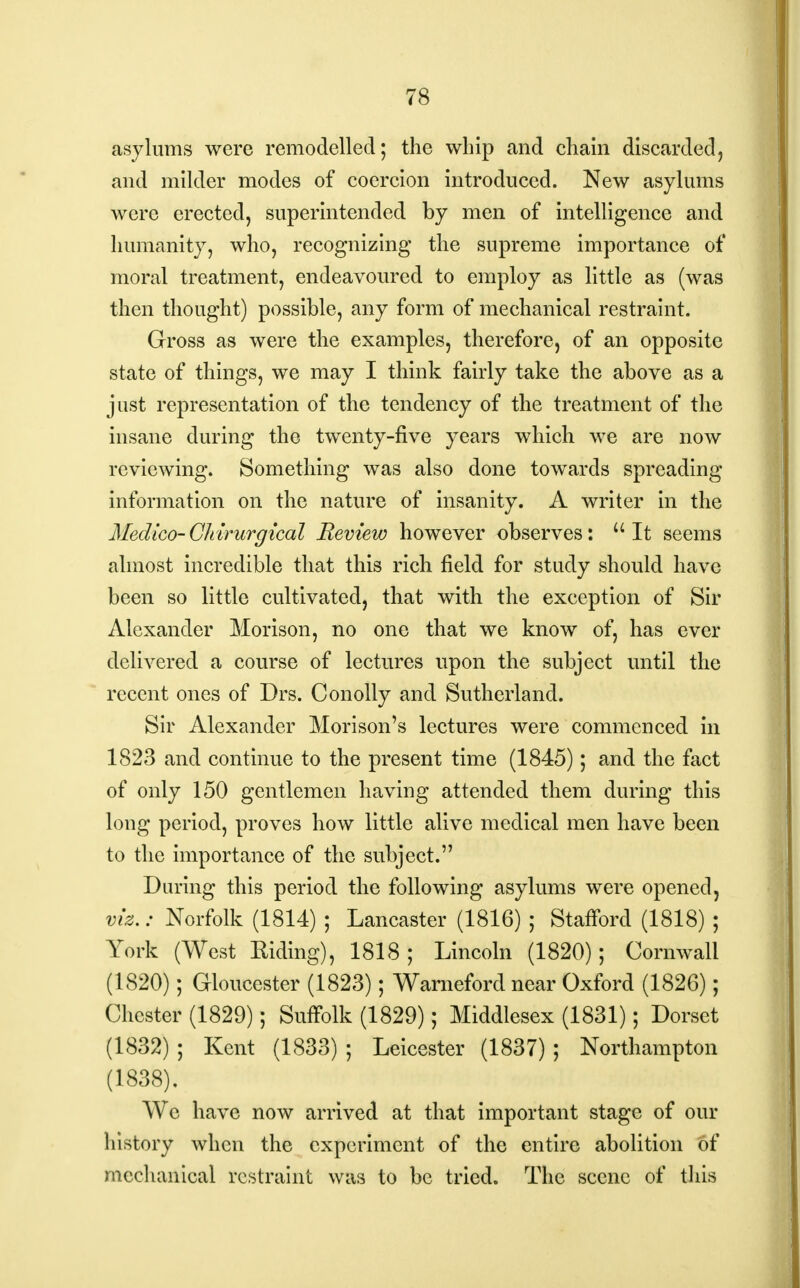 asylums were remodelled; the whip and chain discarded, and milder modes of coercion introduced. New asylums were erected, superintended by men of intelligence and humanity, who, recognizing the supreme importance of moral treatment, endeavoured to employ as little as (was then thought) possible, any form of mechanical restraint. Gross as were the examples, therefore, of an opposite state of things, we may I think fairly take the above as a just representation of the tendency of the treatment of the insane during the twenty-five years which we are now reviewing. Something was also done towards spreading information on the nature of insanity. A writer in the Medico-Cliirurgical Review however observes: It seems almost incredible that this rich field for study should have been so little cultivated, that with the exception of Sir Alexander Morison, no one that we know of, has ever delivered a course of lectures upon the subject until the recent ones of Drs. Conolly and Sutherland. Sir Alexander Morison's lectures were commenced in 1823 and continue to the present time (1845); and the fact of only 150 gentlemen having attended them during this long period, proves how little alive medical men have been to the importance of the subject. During this period the following asylums were opened, viz.: Norfolk (1814) ; Lancaster (1816) ; Stafford (1818) ; York (West Riding), 1818; Lincoln (1820); Cornwall (1820); Gloucester (1823); Warneford near Oxford (1826); Chester (1829); Suffolk (1829); Middlesex (1831); Dorset (1832) ; Kent (1833) ; Leicester (1837); Northampton (1838). We have now arrived at that important stage of our history when the experiment of the entire abolition of mechanical restraint was to be tried. The scene of this