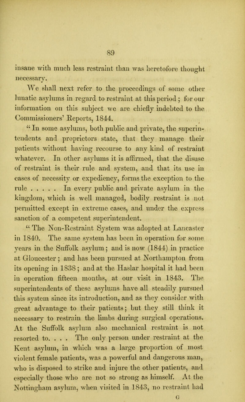 insane with much less restraint than was heretofore thought necessary. We shall next refer to the proceedings of some other lunatic asylums in regard to restraint at this period ; for our information on this subject we are chiefly indebted to the Commissioners' Reports, 1844.  In some asylums, both public and private, the superin- tendents and proprietors state, that they manage their patients without having recourse to any kind of restraint whatever. In other asylums it is affirmed, that the disuse of restraint is their rule and system, and that its use in cases of necessity or expediency, forms the exception to the rule In every public and private asylum in the kingdom, which is well managed, bodily restraint is not permitted except in extreme cases, and under the express sanction of a competent superintendent. u The Non-Restraint System was adopted at Lancaster in 1840. The same system has been in operation for some years in the Suffolk asylum; and is now (1844) in practice at Gloucester ; and has been pursued at Northampton from its opening in 1838; and at the Haslar hospital it had been in operation fifteen months, at our visit in 1843. The superintendents of these asylums have all steadily pursued this system since its introduction, and as they consider with great advantage to their patients; but they still think it necessary to restrain the limbs during surgical operations. At the Suffolk asylum also mechanical restraint is not resorted to. . . . The only person under restraint at the Kent asylum, in which was a large proportion of most violent female patients, was a powerful and dangerous man, who is disposed to strike and injure the other patients, and especially those who arc not so strong as himself. At the Nottingham asylum, when visited in 1843, no restraint had