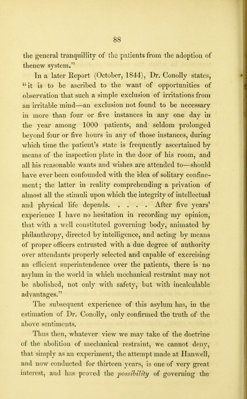 the general tranquillity of the patients from the adoption of thenew system. In a later Eeport (October, 1844), Dr. Conolly states, u it is to be ascribed to the want of opportunities of observation that such a simple exclusion of irritations from an irritable mind—an exclusion not found to be necessary in more than four or five instances in any one day in the year among 1000 patients, and seldom prolonged beyond four or five hours in any of those instances, during which time the patient's state is frequently ascertained by means of the inspection plate in the door of his room, and all his reasonable wants and wishes are attended to—should have ever been confounded with the idea of solitary confine- ment; the latter in reality comprehending a privation of almost all the stimuli upon which the integrity of intellectual and physical life depends After five years' experience I have no hesitation in recording my opinion, that with a well constituted governing body, animated by philanthropy, directed by intelligence, and acting by means of proper officers entrusted with a due degree of authority over attendants properly selected and capable of exercising an efficient superintendence over the patients, there is no asylum in the world in which mechanical restraint may not be abolished, not only with safety, but with incalculable advantages. The subsequent experience of this asylum has, in the estimation of Dr. Conolly, only confirmed the truth of the above sentiments. Thus then, whatever view we may take of the doctrine of the abolition of mechanical restraint, we cannot deny, thai simply as an experiment, the attempt made at Hanwell, ;iik1 now conducted for thirteen years, is one of very great interest, and has proved the possibility of governing the