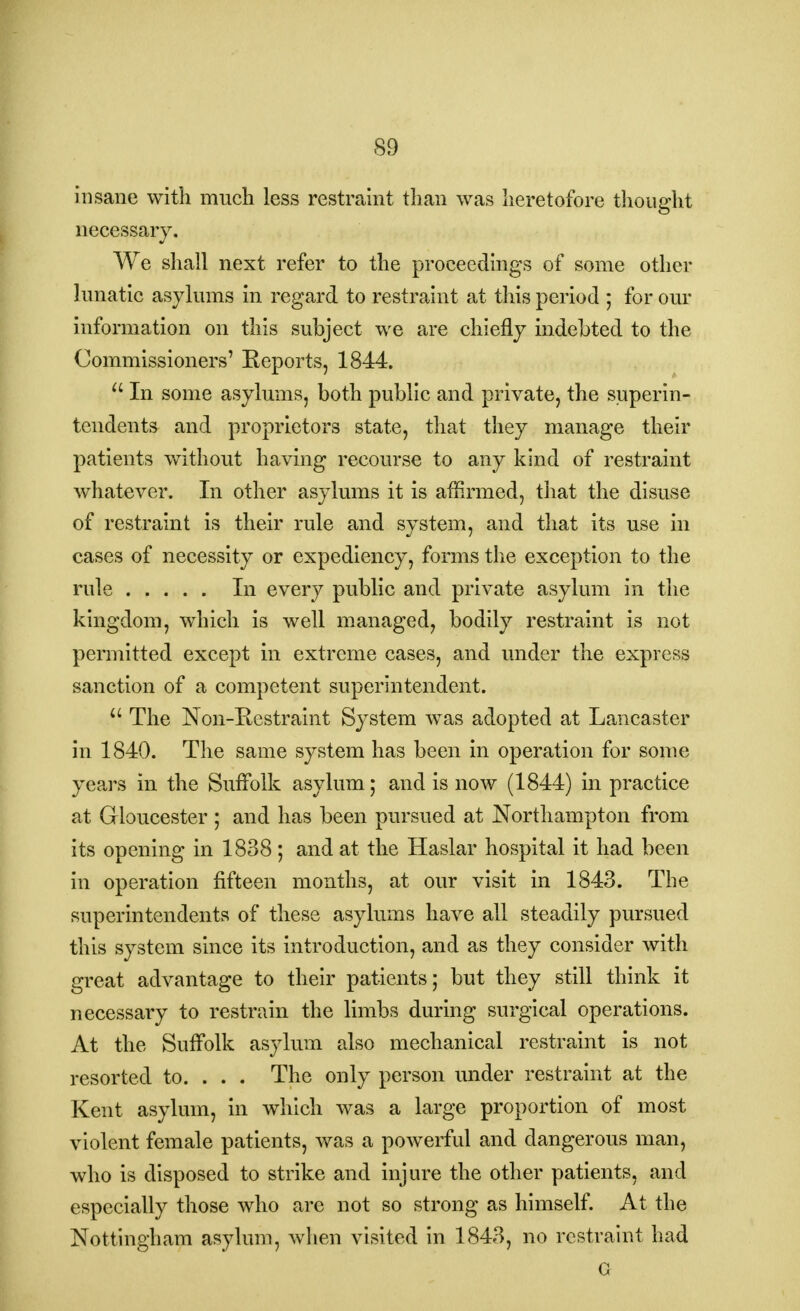 insane with much less restraint than was heretofore thought necessary. We shall next refer to the proceedings of some other lunatic asylums in regard to restraint at this period ; for our information on this subject we are chiefly indebted to the Commissioners' Beports, 1844.  In some asylums, both public and private, the superin- tendents and proprietors state, that they manage their patients without having recourse to any kind of restraint whatever. In other asylums it is affirmed, that the disuse of restraint is their rule and system, and that its use in cases of necessity or expediency, forms the exception to the rule In every public and private asylum in the kingdom, which is well managed, bodily restraint is not permitted except in extreme cases, and under the express sanction of a competent superintendent. u The Non-Eestraint System was adopted at Lancaster in 1840. The same system has been in operation for some years in the Suffolk asylum; and is now (1844) in practice at Gloucester ; and has been pursued at Northampton from its opening in 1838 ; and at the Haslar hospital it had been in operation fifteen months, at our visit in 1843. The superintendents of these asylums have all steadily pursued this system since its introduction, and as they consider with great advantage to their patients; but they still think it necessary to restrain the limbs during surgical operations. At the Suffolk asylum also mechanical restraint is not resorted to. . . . The only person under restraint at the Kent asylum, in which was a large proportion of most violent female patients, was a powerful and dangerous man, who is disposed to strike and injure the other patients, and especially those who arc not so strong as himself. At the Nottingham asylum, when visited in 1843, no restraint had