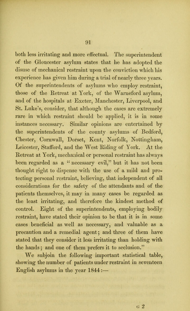 both less irritating and more effectual. The superintendent of the Gloucester asylum states that he has adopted the disuse of mechanical restraint upon the conviction which his experience has given him during a trial of nearly three years. Of the superintendents of asylums who employ restraint, those of the Retreat at York, of the Warneford asylum, and of the hospitals at Exeter, Manchester, Liverpool, and St. Luke's, consider, that although the cases are extremely rare in which restraint should be applied, it is in some instances necessary. Similar opinions are entertained by the superintendents of the county asylums of Bedford, Chester, Cornwall, Dorset, Kent, Norfolk, Nottingham, Leicester, Stafford, and the West Riding of York. At the Retreat at York, mechanical or personal restraint has always been regarded as a  necessary evil, but it has not been thought right to dispense with the use of a mild and pro- tecting personal restraint, believing, that independent of all considerations for the safety of the attendants and of the patients themselves, it may in many cases be regarded as the least irritating, and therefore the kindest method of control. Eight of the superintendents, employing bodily restraint, have stated their opinion to be that it is in some cases beneficial as well as necessary, and valuable as a precaution and a remedial agent; and three of them have stated that they consider it less irritating than holding with the hands; and one of them prefers it to seclusion. We subjoin the following important statistical table, showing the number of patients under restraint in seventeen English asylums in the year 1844:— G 2