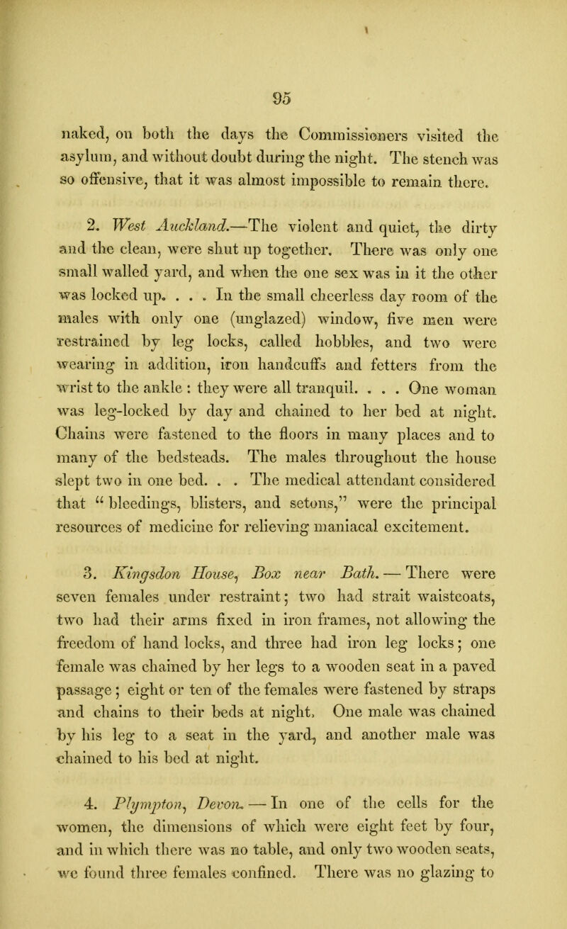 naked, on both the days the Commissioners visited the asylum, and without doubt during the night. The stench was so offensive, that it was almost impossible to remain there. 2. West Auckland.—The violent and quiet, the dirty and the clean, were shut up together. There was only one small walled yard, and when the one sex was in it the other was locked up. ... In the small cheerless day room of the males with only one (unglazed) window, five men were restrained by leg locks, called hobbles, and two were wearing in addition, iron handcuffs and fetters from the wrist to the ankle : they were all tranquil. . . . One woman was leg-locked by day and chained to her bed at night. Chains were fastened to the floors in many places and to many of the bedsteads. The males throughout the house slept two in one bed. . . The medical attendant considered that u bleedings, blisters, and setons, were the principal resources of medicine for relieving maniacal excitement. 3. Kingsdon House, Box near Bath. — There were seven females under restraint; two had strait waistcoats, two had their arms fixed in iron frames, not allowing the freedom of hand locks, and three had iron leg locks; one female was chained by her legs to a wooden seat in a paved passage; eight or ten of the females were fastened by straps and chains to their beds at night, One male was chained by his leg to a seat in the yard, and another male was chained to his bed at night. 4. Plympton, Devon. — In one of the cells for the women, the dimensions of which were eight feet by four, and in which there was no table, and only two wooden seats, we found three females confined. There was no glazing to