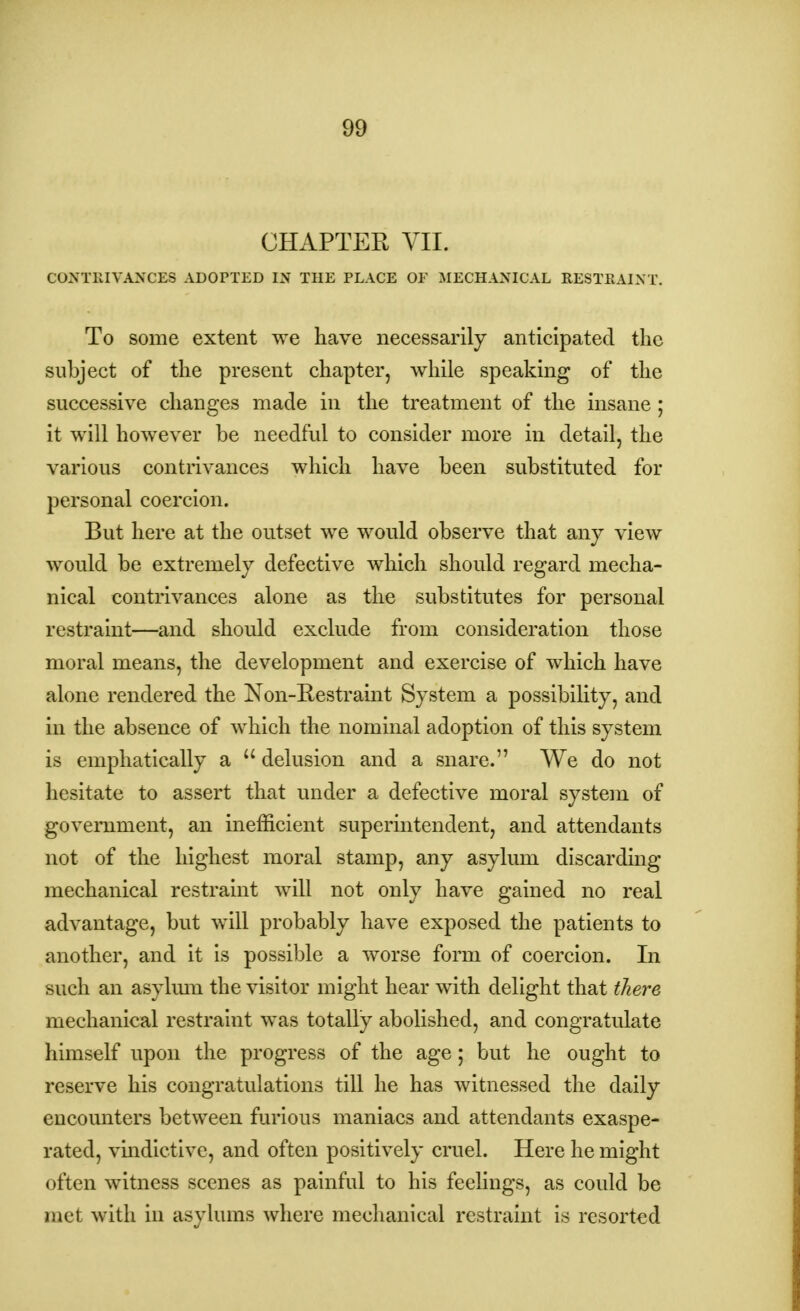 CHAPTER VII. CONTRIVANCES ADOPTED IN THE PLACE OP MECHANICAL RESTRAINT. To some extent we have necessarily anticipated the subject of the present chapter, while speaking of the successive changes made in the treatment of the insane ; it will however be needful to consider more in detail, the various contrivances which have been substituted for personal coercion. But here at the outset we would observe that any view would be extremely defective which should regard mecha- nical contrivances alone as the substitutes for personal restraint—and should exclude from consideration those moral means, the development and exercise of which have alone rendered the Non-Restraint System a possibility, and in the absence of which the nominal adoption of this system is emphatically a  delusion and a snare. We do not hesitate to assert that under a defective moral system of government, an inefficient superintendent, and attendants not of the highest moral stamp, any asylum discarding mechanical restraint will not only have gained no real advantage, but will probably have exposed the patients to another, and it is possible a worse form of coercion. In such an asylum the visitor might hear with delight that there mechanical restraint was totally abolished, and congratulate himself upon the progress of the age; but he ought to reserve his congratulations till he has witnessed the daily encounters between furious maniacs and attendants exaspe- rated, vindictive, and often positively cruel. Here he might often witness scenes as painful to his feelings, as could be met with in asylums where mechanical restraint is resorted