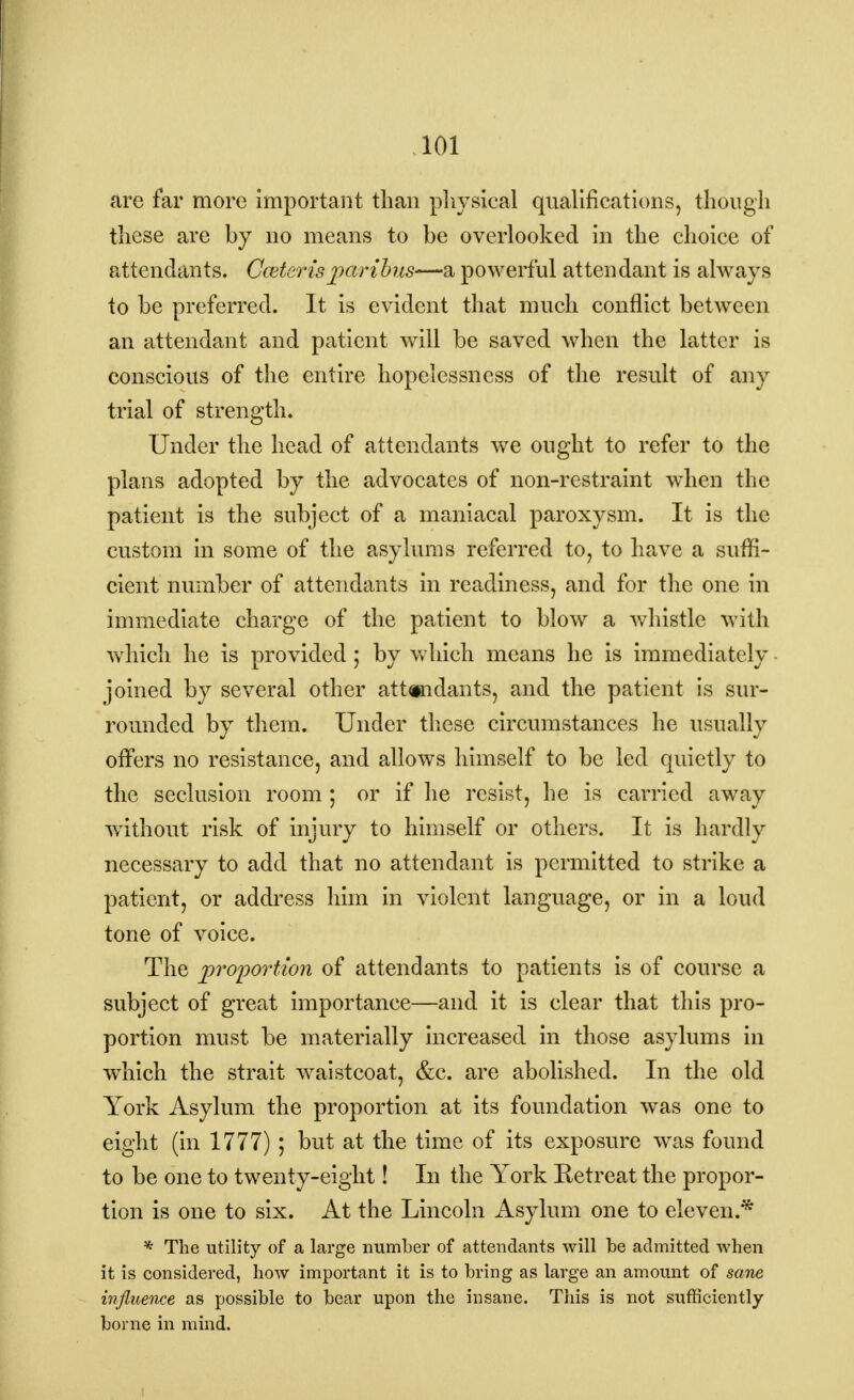 are far more important than physical qualifications, though these are by no means to be overlooked in the choice of attendants. Cceterisparibus—a powerful attendant is always to be preferred. It is evident that much conflict between an attendant and patient will be saved when the latter is conscious of the entire hopelessness of the result of any trial of strength. Under the head of attendants wre ought to refer to the plans adopted by the advocates of non-restraint when the patient is the subject of a maniacal paroxysm. It is the custom in some of the asylums referred to, to have a suffi- cient number of attendants in readiness, and for the one in immediate charge of the patient to blow a whistle with which he is provided; by which means he is immediately joined by several other attendants, and the patient is sur- rounded by them. Under these circumstances he usually offers no resistance, and allows himself to be led quietly to the seclusion room ; or if he resist, he is carried away without risk of injury to himself or others. It is hardly necessary to add that no attendant is permitted to strike a patient, or address him in violent language, or in a loud tone of voice. The proportion of attendants to patients is of course a subject of great importance—and it is clear that this pro- portion must be materially increased in those asylums in which the strait waistcoat, &c. are abolished. In the old York Asylum the proportion at its foundation was one to eight (in 1777) ; but at the time of its exposure was found to be one to twenty-eight! In the York Retreat the propor- tion is one to six. At the Lincoln Asylum one to eleven.* * The utility of a large number of attendants will be admitted when it is considered, how important it is to bring as large an amount of sane influence as possible to bear upon the insane. This is not sufficiently borne in mind. i