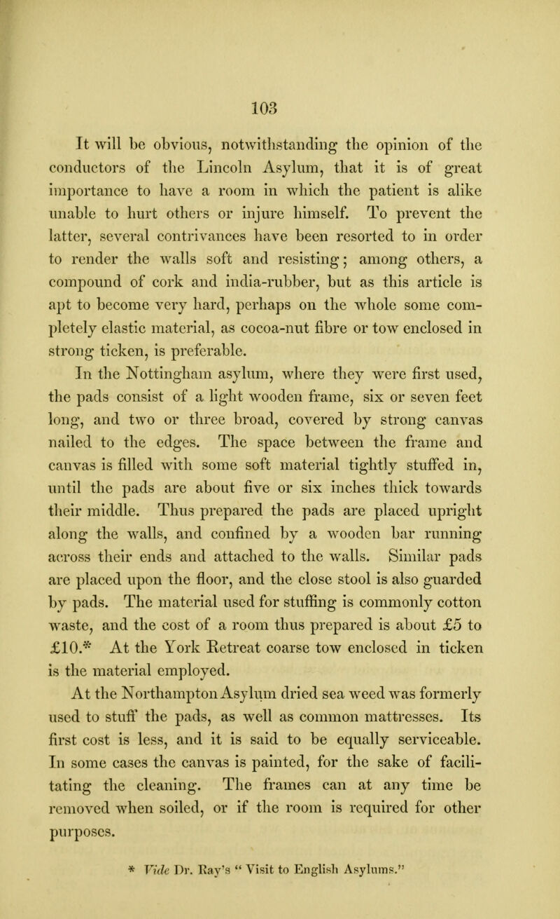 It will be obvious, notwithstanding the opinion of the conductors of the Lincoln Asylum, that it is of great importance to have a room in which the patient is alike unable to hurt others or injure himself. To prevent the latter, several contrivances have been resorted to in order to render the walls soft and resisting; among others, a compound of cork and india-rubber, but as this article is apt to become very hard, perhaps on the whole some com- pletely elastic material, as cocoa-nut fibre or tow enclosed in strong ticken, is preferable. In the Nottingham asylum, where they were first used, the pads consist of a light wooden frame, six or seven feet long, and two or three broad, covered by strong canvas nailed to the edges. The space between the frame and canvas is filled with some soft material tightly stuffed in, until the pads are about five or six inches thick towards their middle. Thus prepared the pads are placed upright along the walls, and confined by a wooden bar running across their ends and attached to the walls. Similar pads are placed upon the floor, and the close stool is also guarded by pads. The material used for stuffing is commonly cotton waste, and the cost of a room thus prepared is about £5 to £10.* At the York Retreat coarse tow enclosed in ticken is the material employed. At the Northampton Asylum dried sea weed was formerly used to stuff the pads, as well as common mattresses. Its first cost is less, and it is said to be equally serviceable. In some cases the canvas is painted, for the sake of facili- tating the cleaning. The frames can at any time be removed when soiled, or if the room is required for other purposes. * Vide Dr. Ray's  Visit to English Asylums.