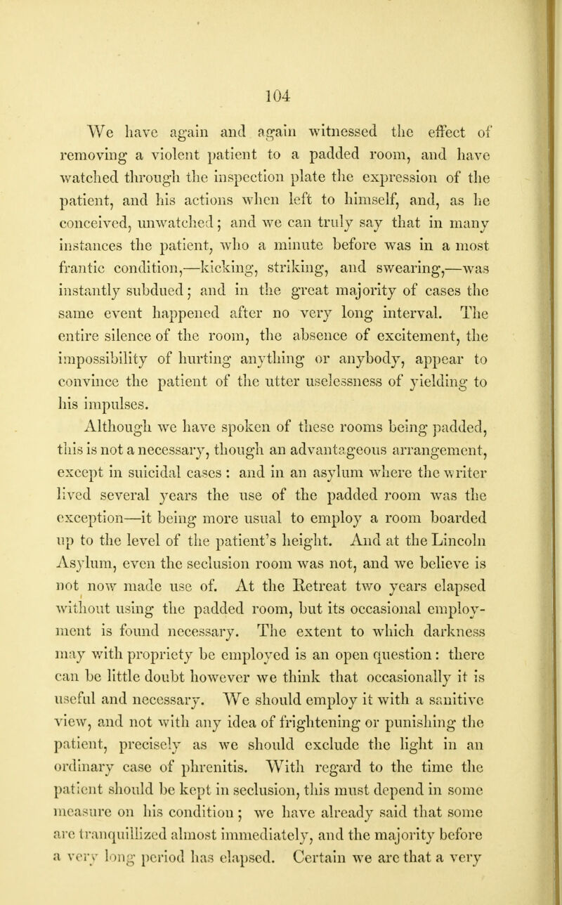 We have again and again witnessed the effect of removing a violent patient to a padded room, and have watched through the inspection plate the expression of the patient, and his actions when left to himself, and, as he conceived, unwatched; and we can truly say that in many instances the patient, who a minute before was in a most frantic condition,—kicking, striking, and swearing,—was instantly subdued,* and in the great majority of cases the same event happened after no very long interval. The entire silence of the room, the absence of excitement, the impossibility of hurting anything or anybody, appear to convince the patient of the utter uselessness of yielding to his impulses. Although we have spoken of these rooms being padded, this is not a necessary, though an advantageous arrangement, except in suicidal cases : and in an asylum where the writer lived several years the use of the padded room was the exception—it being more usual to employ a room boarded up to the level of the patient's height. And at the Lincoln Asylum, even the seclusion room was not, and we believe is not now made use of. At the Retreat two years elapsed without using the padded room, but its occasional employ- ment is found necessary. The extent to which darkness may with propriety be employed is an open question: there can be little doubt however we think that occasionally it is useful and necessary. We should employ it with a sanitive view, and not with any idea of frightening or punishing the patient, precisely as we should exclude the light in an ordinary case of phrenitis. Witli regard to the time the patient should be kept in seclusion, this must depend in some measure on his condition ; we have already said that some .•ire tranquillized almost immediately, and the majority before a very long period has elapsed. Certain we arc that a very