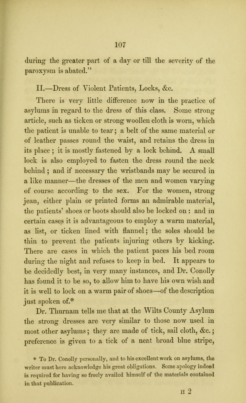 during the greater part of a day or till the severity of the paroxysm is abated. II.—Dress of Violent Patients, Locks, &c. There is very little difference now in the practice of asylums in regard to the dress of this class. Some strong article, such as ticken or strong woollen cloth is worn, which the patient is unable to tear; a belt of the same material or of leather passes round the waist, and retains the dress in its place ; it is mostly fastened by a lock behind. A small lock is also employed to fasten the dress round the neck behind ; and if necessary the wristbands may be secured in a like manner—the dresses of the men and women varying of course according to the sex. For the women, strong jean, either plain or printed forms an admirable material, the patients' shoes or boots should also be locked on : and in certain cases it is advantageous to employ a warm material, as list, or ticken lined with flannel; the soles should be thin to prevent the patients injuring others by kicking. There are cases in which the patient paces his bed room during the night and refuses to keep in bed. It appears to be decidedly best, in very many instances, and Dr. Conolly has found it to be so, to allow him to have his own wish and it is well to lock on a warm pair of shoes—of the description just spoken of.* Dr. Thurnam tells me that at the Wilts County Asylum the strong dresses are very similar to those now used in most other asylums; they are made of tick, sail cloth, &c.; preference is given to a tick of a neat broad blue stripe, * To Dr. Conolly personally, and to his excellent work on asylums, the writer must here acknowledge his great obligations. Some apology indeed is required for having so freely availed himself of the materials contained in that publication. H 2