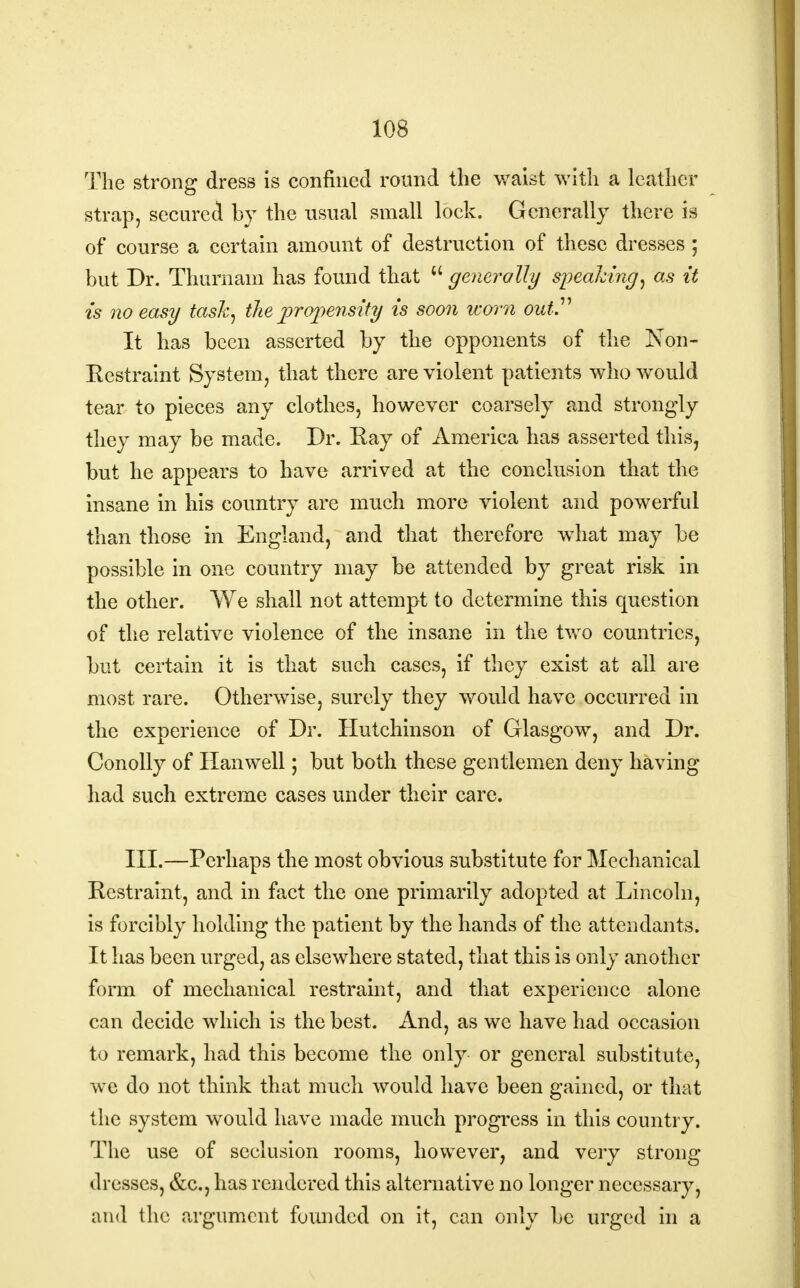 The strong dress is confined round the waist with a leather strap, secured by the usual small lock. Generally there is of course a certain amount of destruction of these dresses ; but Dr. Thurnam has found that  generally speaking, as it is no easy task, the propensity is soon worn out It has been asserted by the opponents of the Non- Restraint System, that there are violent patients who would tear to pieces any clothes, however coarsely and strongly they may be made. Dr. Kay of America has asserted this, but he appears to have arrived at the conclusion that the insane in his country are much more violent and powerful than those in England, and that therefore what may be possible in one country may be attended by great risk in the other. We shall not attempt to determine this question of the relative violence of the insane in the two countries, but certain it is that such cases, if they exist at all are most rare. Otherwise, surely they would have occurred in the experience of Dr. Hutchinson of Glasgow, and Dr. Conolly of Han well; but both these gentlemen deny having had such extreme cases under their care. III.—Perhaps the most obvious substitute for Mechanical Restraint, and in fact the one primarily adopted at Lincoln, is forcibly holding the patient by the hands of the attendants. It has been urged, as elsewhere stated, that this is only another form of mechanical restraint, and that experience alone can decide which is the best. And, as we have had occasion to remark, had this become the only or general substitute, we do not think that much would have been gained, or that the system would have made much progress in this country. The use of seclusion rooms, however, and very strong dresses, &c, has rendered this alternative no longer necessary, and the argument founded on it, can only be urged in a