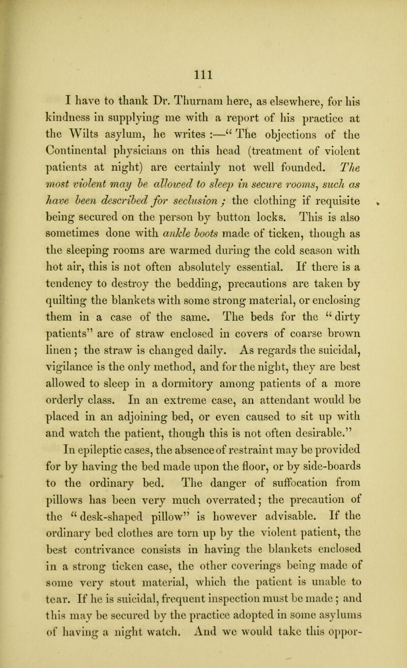 I have to thank Dr. Thurnam here, as elsewhere, for his kindness in supplying me with a report of his practice at the Wilts asylum, he writes :— The objections of the Continental physicians on this head (treatment of violent patients at night) are certainly not well founded. The most violent may he allowed to sleep in secure rooms, such as have been described for seclusion ; the clothing if requisite being secured on the person by button locks. This is also sometimes done with ankle boots made of ticken, though as the sleeping rooms are warmed during the cold season with hot air, this is not often absolutely essential. If there is a tendency to destroy the bedding, precautions are taken by quilting the blankets with some strong material, or enclosing them in a case of the same. The beds for the  dirty patients are of straw enclosed in covers of coarse brown linen; the straw is changed daily. As regards the suicidal, vigilance is the only method, and for the night, they are best allowed to sleep in a dormitory among patients of a more orderly class. In an extreme case, an attendant would be placed in an adjoining bed, or even caused to sit up with and watch the patient, though this is not often desirable. In epileptic cases, the absence of restraint may be provided for by having the bed made upon the floor, or by side-boards to the ordinary bed. The danger of suffocation from pillows has been very much overrated; the precaution of the u desk-shaped pillow is however advisable. If the ordinary bed clothes are torn up by the violent patient, the best contrivance consists in having the blankets enclosed in a strong ticken case, the other coverings being made of some very stout material, which the patient is unable to tear. If he is suicidal, frequent inspection must be made; and this may be secured by the practice adopted in some asylums of having a night watch. And we would take this oppor-