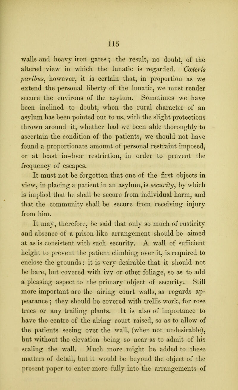 walls and heavy iron gates ; the result, no doubt, of the altered view in which the lunatic is regarded. Cceteris paribus, however, it is certain that, in proportion as we extend the personal liberty of the lunatic, we must render secure the environs of the asylum. Sometimes we have been inclined to doubt, when the rural character of an asylum has been pointed out to us, with the slight protections thrown around it, whether had we been able thoroughly to ascertain the condition of the patients, we should not have found a proportionate amount of personal restraint imposed, or at least in-door restriction, in order to prevent the frequency of escapes. It must not be forgotton that one of the first objects in view, in placing a patient in an asylum, is security, by which is implied that he shall be secure from individual harm, and that the community shall be secure from receiving injury from him. It may, therefore, be said that only so much of rusticity and absence of a prison-like arrangement should be aimed at as is consistent with such security. A wall of sufficient height to prevent the patient climbing over it, is required to enclose the grounds: it is very desirable that it should not be bare, but covered with ivy or other foliage, so as to add a pleasing aspect to the primary object of security. Still more important are the airing court walls, as regards ap- pearance ; they should be covered with trellis work, for rose trees or any trailing plants. It is also of importance to have the centre of the airing court raised, so as to allow of the patients seeing over the wall, (when not undesirable), but without the elevation being so near as to admit of his scaling the wall. Much more might be added to these matters of detail, but it would be beyond the object of the present paper to enter more fully into the arrangements of