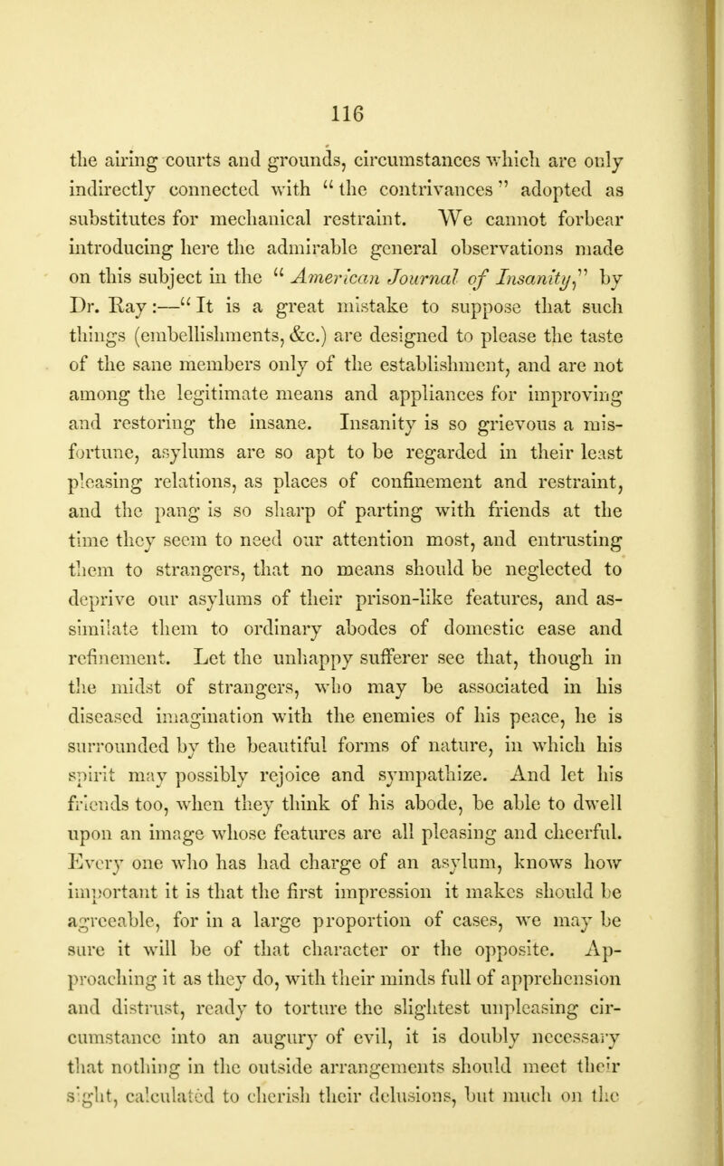 the airing courts and grounds, circumstances which are only indirectly connected with  the contrivances adopted as substitutes for mechanical restraint. We cannot forbear introducing here the admirable general observations made on this subject in the  American Journal of Insanity by Dr. Ray:— It is a great mistake to suppose that such things (embellishments, &c.) are designed to please the taste of the sane members only of the establishment, and are not among the legitimate means and appliances for improving and restoring the insane. Insanity is so grievous a mis- fortune, asylums are so apt to be regarded in their least pleasing relations, as places of confinement and restraint, and the pang is so sharp of parting with friends at the time they seem to need our attention most, and entrusting them to strangers, that no means should be neglected to deprive our asylums of their prison-like features, and as- similate them to ordinary abodes of domestic ease and refinement. Let the unhappy sufferer see that, though in the midst of strangers, who may be associated in his diseased imagination with the enemies of his peace, he is surrounded by the beautiful forms of nature, in which his spirit may possibly rejoice and sympathize. And let his friends too, when they think of his abode, be able to dwell upon an image whose features are all pleasing and cheerful. Every one who has had charge of an asylum, knows how important it is that the first impression it makes should be agreeable, for in a large proportion of cases, we may be sure it will be of that character or the opposite. Ap- proaching it as they do, with their minds full of apprehension and distrust, ready to torture the slightest unpleasing cir- cumstance into an augury of evil, it is doubly necessary that nothing in the outside arrangements should meet their Bight, calculated to cherish their delusions, but much on the