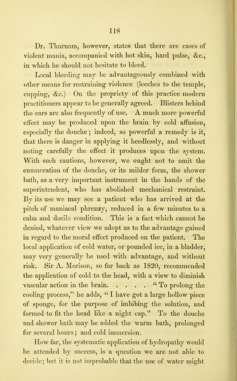 Dr. Thurnam, however, states that there are cases of violent mania, accompanied with hot skin, hard pnlse, &c., in which he should not hesitate to bleed. Local bleeding may be advantageously combined with other means for restraining violence (leeches to the temple, cupping, &c.) On the propriety of this practice modern practitioners appear to be generally agreed. Blisters behind the ears are also frequently of use. A much more powerful effect may be produced upon the brain by cold affusion, especially the douche; indeed, so powerful a remedy is it, that there is danger in applying it heedlessly, and without noting carefully the effect it produces upon the system. With such cautions, however, we ought not to omit the enumeration of the douche, or its milder form, the shower bath, as a very important instrument in the hands of the superintendent, who has abolished mechanical restraint. By its use we may see a patient who has arrived at the pitch of maniacal phrenzy, reduced in a few minutes to a calm and docile condition. This is a fact which cannot be denied, whatever view we adopt as to the advantage gained in regard to the moral effect produced on the patient. The local application of cold water, or pounded ice, in a bladder, may very generally be used with advantage, and without risk. Sir A. Morison, so far back as 1820, recommended the application of cold to the head, with a view to diminish vascular action in the brain To prolong the cooling process, he adds, a I have got a large hollow piece of sponge, for the purpose of imbibing the solution, and formed to fit the head like a night cap. To the douche and shower bath may be added the warm bath, prolonged for several hours; and cold immersion, How far, the systematic application of hydropathy would be attended by success, is a question we are not able to decide; but it is not improbable that the use of water might