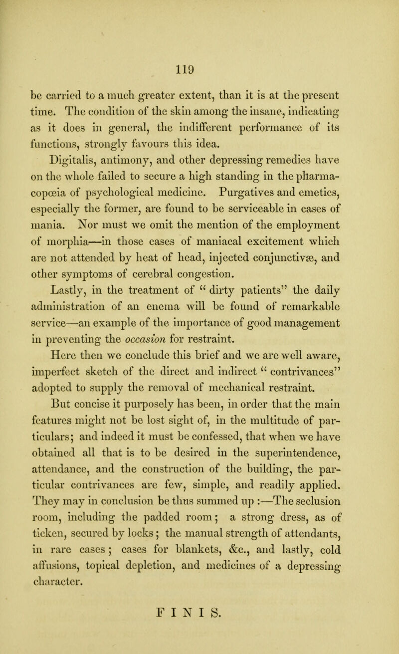 be carried to a much greater extent, than it is at the present time. The condition of the skin among the insane, indicating as it does in general, the indifferent performance of its functions, strongly favours this idea. Digitalis, antimony, and other depressing remedies have on the whole failed to secure a high standing in the pharma- copoeia of psychological medicine. Purgatives and emetics, especially the former, are found to be serviceable in cases of mania. Nor must we omit the mention of the employment of morphia—in those cases of maniacal excitement which are not attended by heat of head, injected conjunctivas, and other symptoms of cerebral congestion. Lastly, in the treatment of  dirty patients the daily administration of an enema will be found of remarkable service—an example of the importance of good management in preventing the occasion for restraint. Here then we conclude this brief and we are well aware, imperfect sketch of the direct and indirect  contrivances adopted to supply the removal of mechanical restraint. But concise it purposely has been, in order that the main features might not be lost sight of, in the multitude of par- ticulars; and indeed it must be confessed, that when we have obtained all that is to be desired in the superintendence, attendance, and the construction of the building, the par- ticular contrivances are few, simple, and readily applied. They may in conclusion be thus summed up :—The seclusion room, including the padded room; a strong dress, as of ticken, secured by locks; the manual strength of attendants, in rare cases ; cases for blankets, &c, and lastly, cold affusions, topical depletion, and medicines of a depressing character. FINIS.