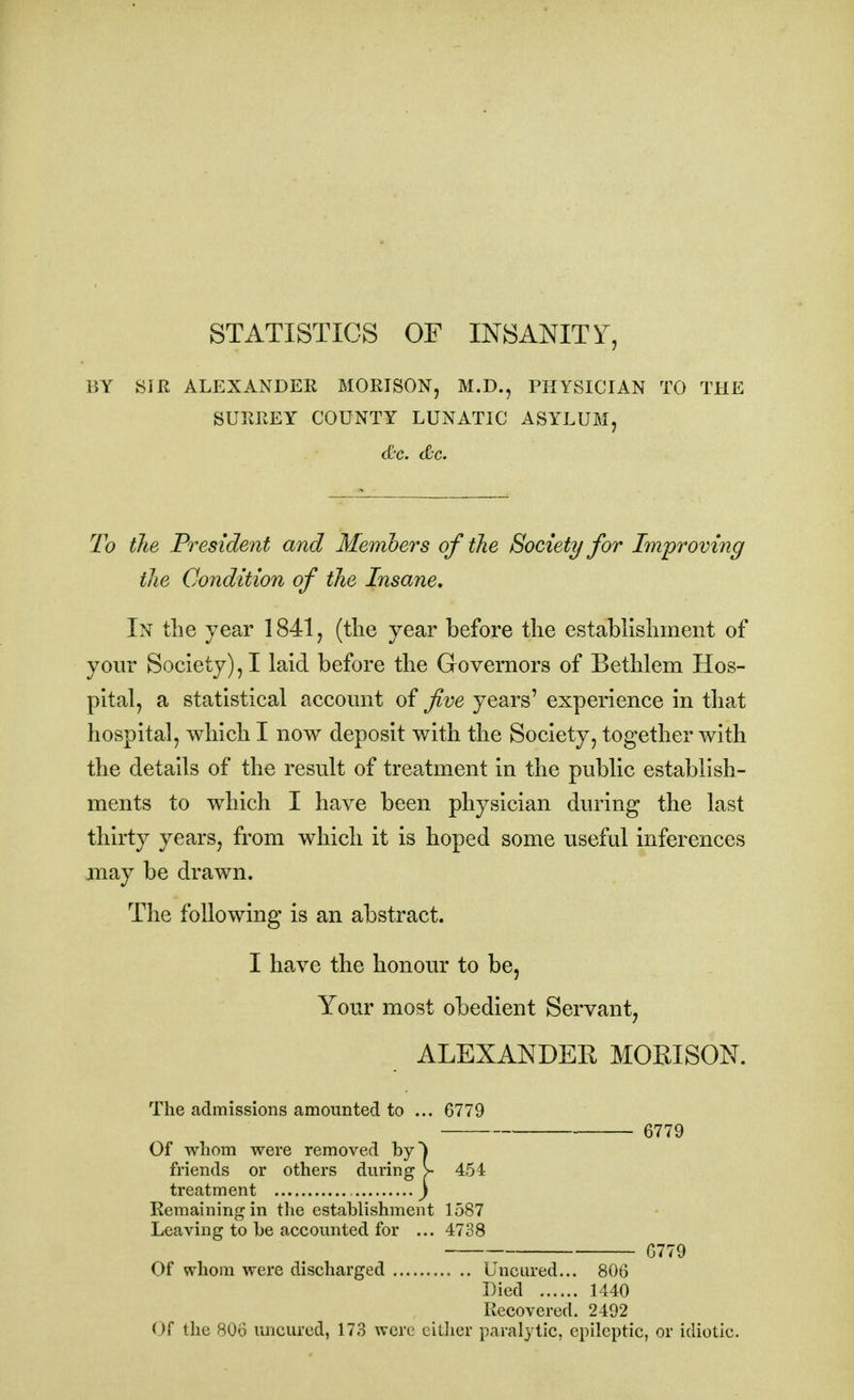 STATISTICS OF INSANITY, BY Silt ALEXANDER MORISON, M.D., PHYSICIAN TO THE SURREY COUNTY LUNATIC ASYLUM, &c. Sc. To the President and Members of the Society for Improving the Condition of the Insane. In the year 1841, (the year before the establishment of your Society), I laid before the Governors of Bethlem Hos- pital, a statistical account of five years' experience in that hospital, which I now deposit with the Society, together with the details of the result of treatment in the public establish- ments to which I have been physician during the last thirty years, from which it is hoped some useful inferences may be drawn. The following is an abstract. I have the honour to be, Your most obedient Servant, ALEXANDEK MORISON. The admissions amounted to ... 6779 6779 Of whom were removed by^ friends or others during > 454 treatment , ) Remaining in the establishment 1587 Leaving to be accounted for ... 4738 6779 Of whom were discharged Uncured... 806 Died 1440 Recovered. 2492 < >f the 806 uncured, 173 were either paralytic, epileptic, or idiotic.