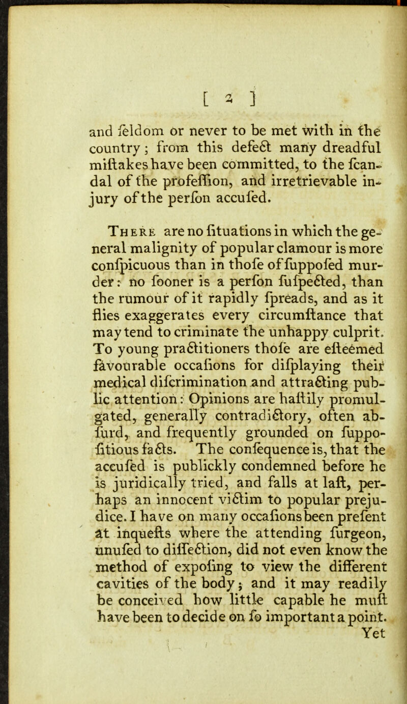 [ 3 ] and feldom or never to be met with in the country; from this defeft many dreadful miftakeshave been committed, to the fcan- dal of the profeffion, arid irretrievable in- jury of the perlbn accufed. Th ere are no fituations in which the ge- neral malignity of popular clamour is more confpicuous than in thofe of fuppoled mur- der: no fooner is a perfon fufpe&ed, than the rumour of it rapidly fpreads, and as it flies exaggerates every circumftance that may tend to criminate the unhappy culprit. To young praftitioners thole are efteemed favourable occafions for difplaying their medical difcrimination and attrafting pub- lic attention: Opinions are haftily promul- gated, generally contradi&ory, often ab- furd, and frequently grounded on fuppo- fitious fa fits. The confequence is, that the accufed is publickly condemned before he is juridically tried, and falls at laft, per- haps an innocent vifitim to popular preju- dice. I have on many occafionsbeen prefent at inquefts where the attending furgeon, unufed to dilfefition, did not even know the method of expoiing to view the different cavities of the body; and it may readily be conceh ed how little capable he mull have been to decide on fo important a point. Yet