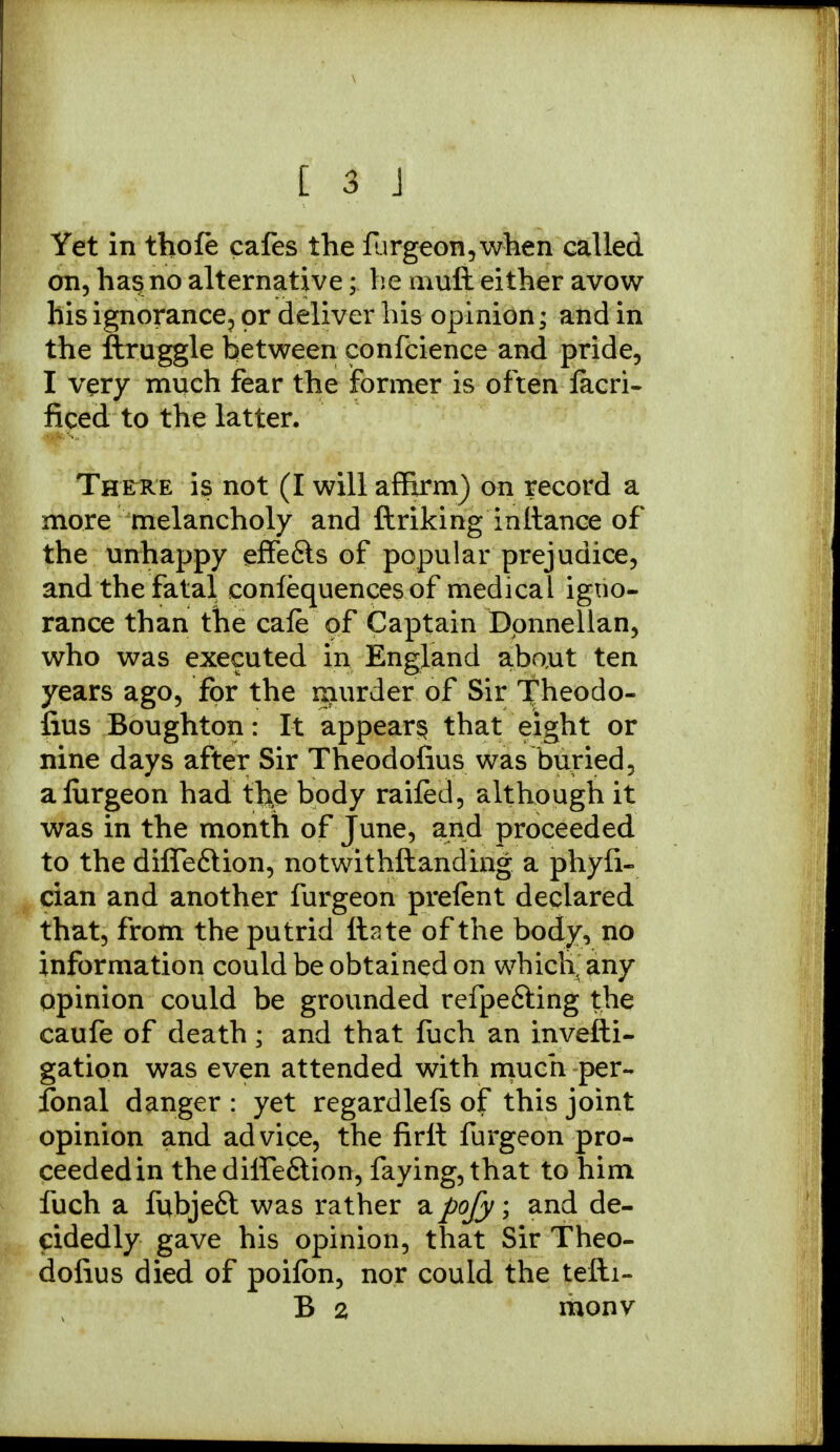 Yet in thofe cafes the furgeon,when called on, has no alternative; he muft either avow his ignorance, or deliver his opinion; and in the ftruggle between eonfcience and pride, I very much fear the former is often lacri- ficed to the latter. There is not (I will affirm) on record a more melancholy and ftriking inltance of the unhappy effe&s of popular prejudice, and the fatal conlequences of medical igno- rance than the cafe of Captain Donnellan, who was executed in England abaut ten years ago, for the rnurder of Sir Theodo- fius Boughton: It appear^ that eight or nine days after Sir Theodofius was buried, alurgeon had the body railed, although it was in the month of June, and proceeded to the difle&ion, notwithftanding a phyfi- cian and another furgeon prelent declared that, from the putrid ttate of the body, no information could be obtained on whicli any opinion could be grounded refpefting the caufe of death; and that fuch an invefti- gation was even attended with much per- sonal danger : yet regardlefs of this joint opinion and advice, the firlt furgeon pro- ceeded in thediife&ion, faying, that to him fuch a fubjeft was rather a pofy; and de- cidedly gave his opinion, that Sir Theo- dofius died of poilbn, nor could the tefti- B 2 monv