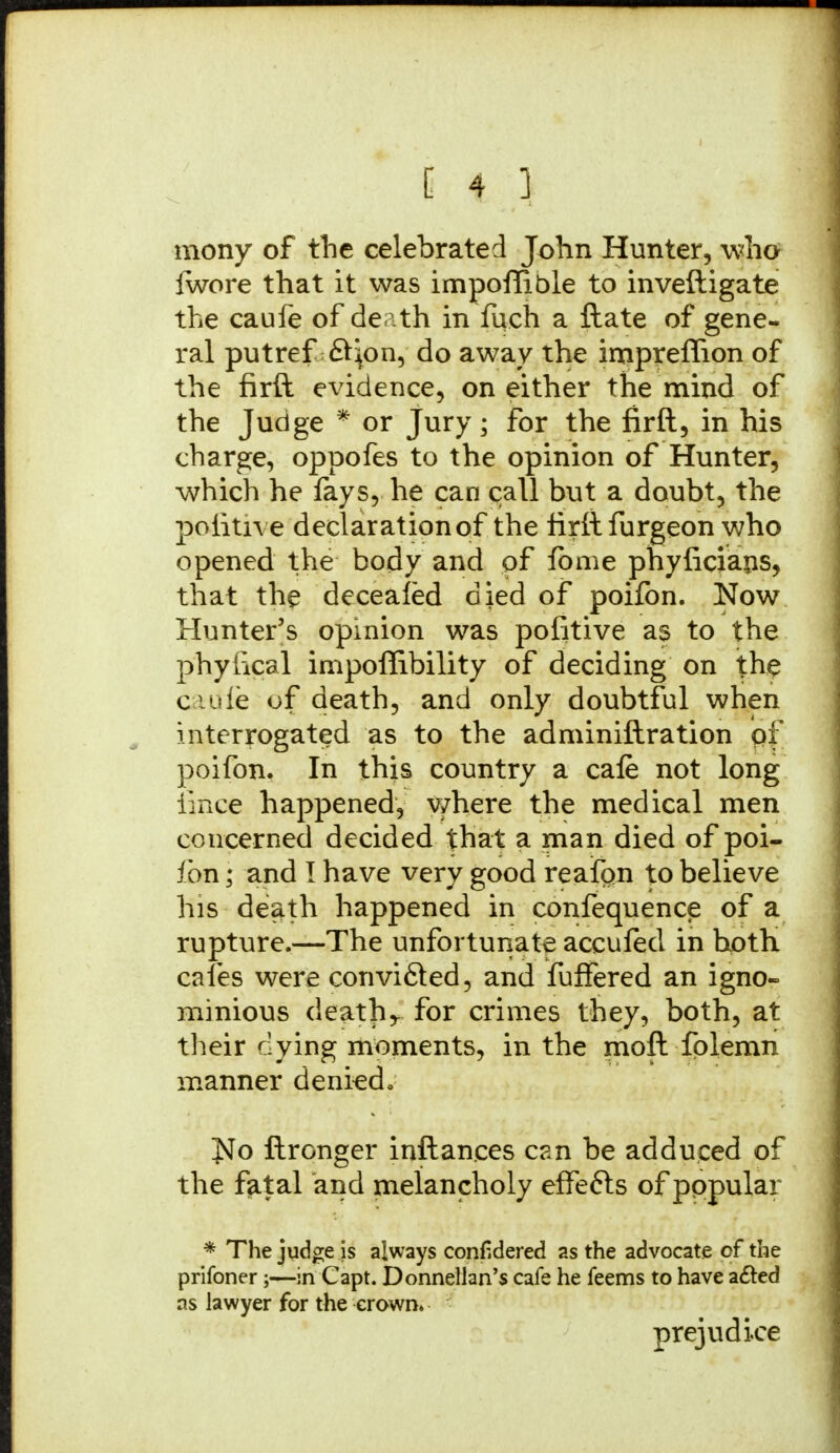 mony of the celebrated John Hunter, who fwore that it was impoflible to inveftigate the caufe of death in fuch a ft ate of gene- ral putref ftjon, do away the impreflion of the firft evidence, on either the mind of the Judge * or Jury; for the firft, in his charge, oppofes to the opinion of Hunter, which he fays, he can call but a doubt, the politive declaration of the firft furgeon who opened the body and of fome phyficiaps, that the decealed died of poifon. Now Hunter's opinion was pofitive as to the phylical impoffibility of deciding on the cadfe of death, and only doubtful when interrogated as to the adminiftration pf poifon. In this country a cafe not long iince happened, where the medical men concerned decided that a man died of poi- ibn; and I have very good reafpn to believe his death happened in confequence of a rupture.—The unfortunate accufed in both cafes were convi&ed, and fuffered an igno- minious deaths for crimes they, both, at their clying moments, in the moft fplemn manner denied*. Jtfo ftronger inftances can be adduced of the fatal and melancholy effefts of pppular * The judge is always confidered as the advocate of the prifoner;—in Capt. Donnellan's cafe he feems to have acted as lawyer for the crown. prejudice