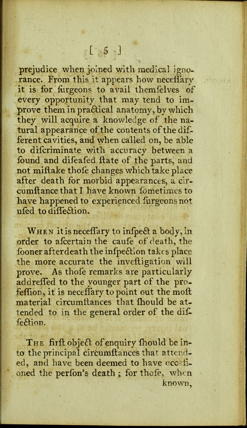 prejudice when joined with medical igno- rance. From this it appears how neceffary it is for furgeons to avail themfelves of every opportunity that may tend to im- prove them in pra&ical anatomy, by which they will acquire a knowledge of the na- tural appearance of the contents of the dif- ferent cavities, and when called on, be able to difcriminate with accuracy between a lound and difeafed ftate of the parts, and not miftake thole changes which take place after death for morbid appearances, a cir- cumftance that I have known fometimes to have happened to experienced furgeons not ufed todiffe&ion. When it is neceffary to inlpefit a body, in order to afcertain the caufe of death, the fooner after death the infpe&ion takes place the more accurate the inveftigation will prove. As thofe remarks are particularly addreffed to the younger part of the pro- feflion, it is neceffary to point out the molt material circumltances that fhould be at- tended to in the general order of the dif. fe&ion. The firft objeft of enquiry fhould be in- to the principal circumltances that attend- ed, and have been deemed to have ccc ii- oned the perfon's death ; for thofe, when known,