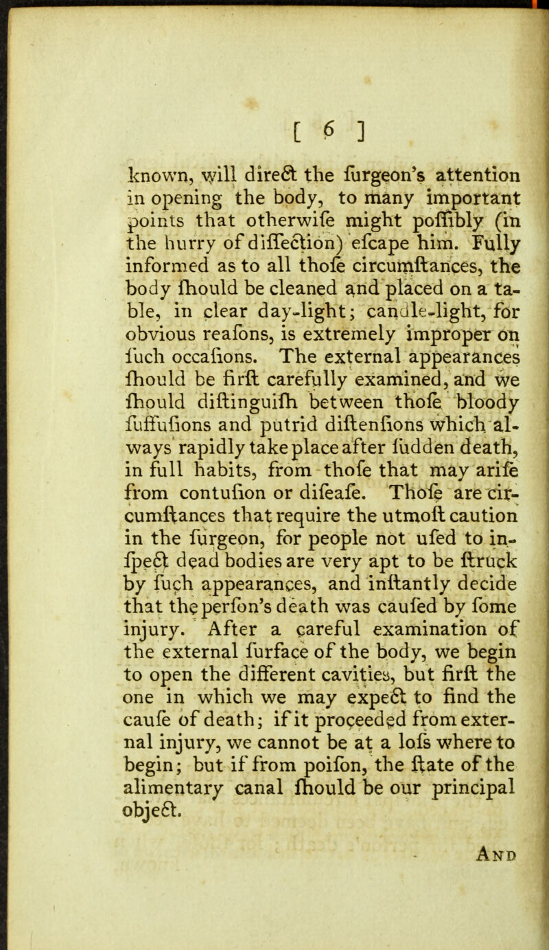 known, \yill direft the liirgeon's attention in opening the body, to many important points that otherwife might poflibly (in the hurry of diffection) efcape him. Fully informed as to all thole circumftances, the body fhould be cleaned and placed on a ta- ble, in clear day-light; candle-light, for obvious reafons, is extremely improper on fuch occalions. The external appearances fhould be firft carefully examined, and we fhould diftinguifh between thole bloody fuffufions and putrid diftenfions which al- ways rapidly take place after ludden death, in full habits, from thofe that may arile from contufion or dileafe. Thole are cir- cumftances that require the utmoft caution in the furgeon, for people not ufed to in- ipeft dead bodies are very apt to be ftruck by fuch appearances, and inftantly decide that theperfon's death was caufed by fome injury. After a careful examination of the external furface of the body, we begin to open the different cavities, but firft the one in which we may expeft to find the caufe of death; if it proceeded from exter- nal injury, we cannot be at a lofs where to begin; but if from poifon, the ftate of the alimentary canal fhould be our principal objeft.