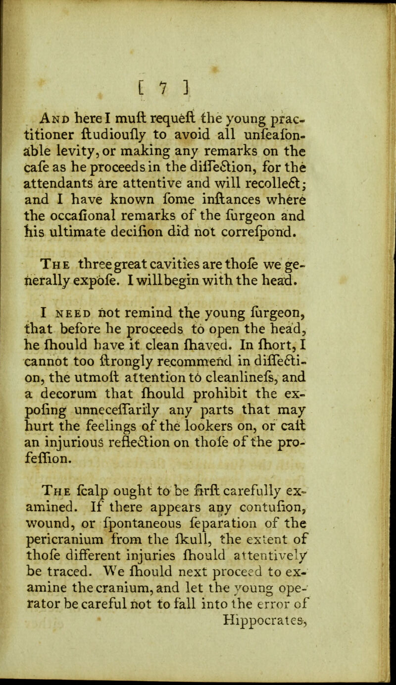 And here I muft requeft the young prac- titioner ftudioufly to avoid all unfeafon- able levity, or making any remarks on the cafe as he proceeds in the diife&ion, for the attendants are attentive and will recolleft; and I have known fome inftances where the occafional remarks of the liirgeon and his ultimate decifion did not correlpond. The three great cavities are thole we ge- nerally expble. I will begin with the head. I need not remind the young lurgeon, that before he proceeds to open the head, he fhould have it clean fliaved. In fhort, I cannot too ftrongly recommend in dilfe&i- on, the utmott attention t6 cleanlinefs, and a decorum that fhould prohibit the ex- pofing unnecelfarily any parts that may hurt the feelings of the lookers on, or calt an injurious reflection on thole of the pro- feffion. The Icalp ought to be firft carefully ex- amined. If there appears any contufion, wound, or fpontaneous feparation of the pericranium from the ikull, the extent of thole different injuries fhould attentively be traced. We fhould next proceed to ex- amine the cranium, and let the young ope- rator be careful not to fall into the error of Hippocrates,
