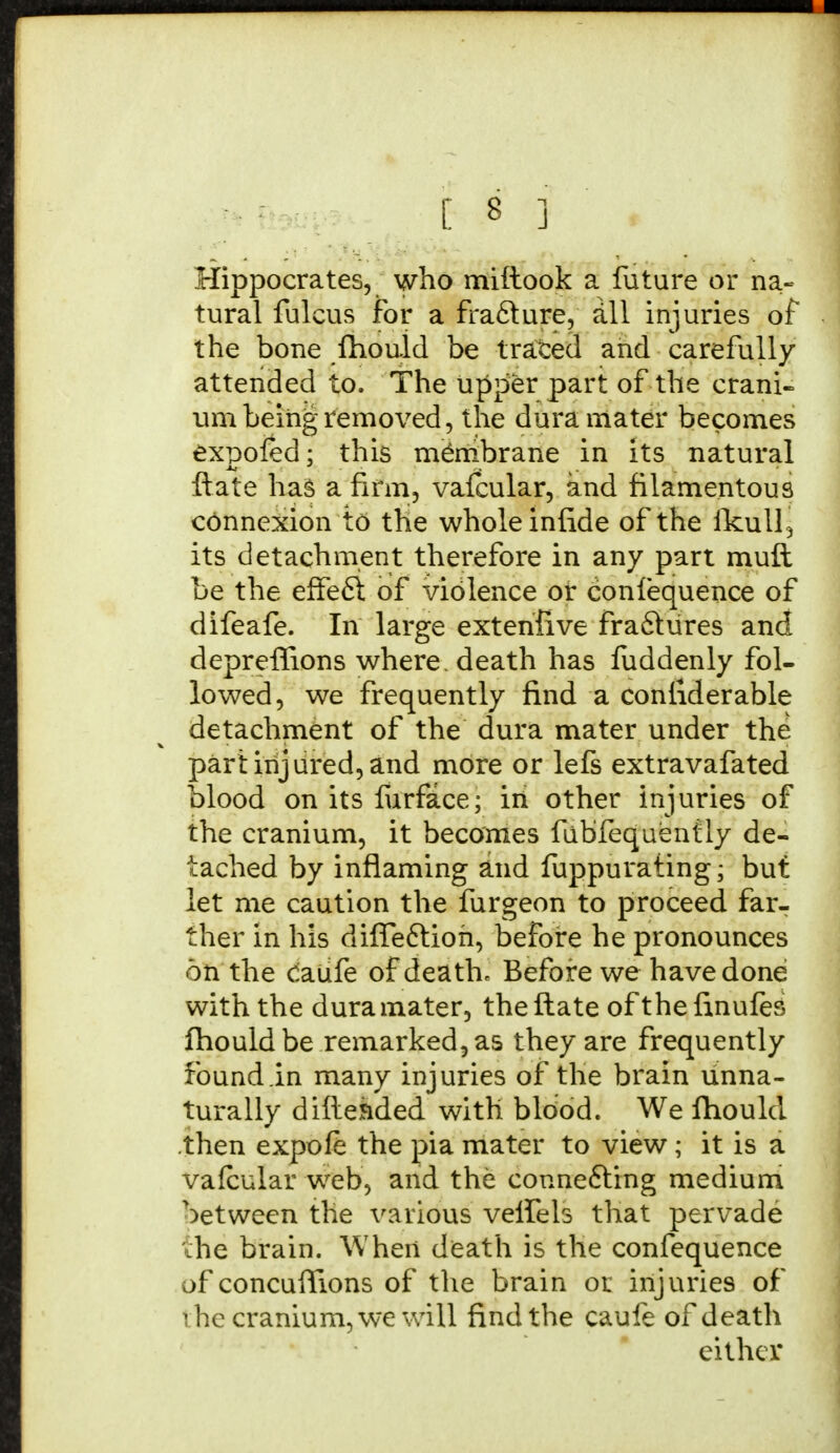 Hippocrates, who miftook a future or na- tural fulcus for a fra6ture, all injuries of the bone fhould be traced and carefully attended to. The upper part of the crani- um being removed, the dura mater becomes expoled: this membrane in Its natural ftate haB a firm, vafcular, and filamentous connexion to the whole infide of the ikull3 its detachment therefore in any part muft be the effe6t of violence or confequence of difeafe. In large extenfive fractures and depreffions where, death has fuddenly fol- lowed, we frequently find a confiderable detachment of the dura mater under the part injured, and more or lefs extravafated blood on its furface; in other injuries of the cranium, it becomes fubfequently de- tached by inflaming and fuppurating* but let me caution the furgeon to proceed far- ther in his difleftioh, before he pronounces on the caufe of death* Before we have done with the dura mater, the ftate of the finufes fhould be remarked, as they are frequently found .in many injuries of the brain unna- turally difte&ded with blood. We ftiould then expofe the pia mater to view ; it is a vafcular web, and the connecting medium between the various velfels that pervade the brain. When death is the confequence of concuflions of the brain or injuries of rhe cranium, we will find the caufe of death either