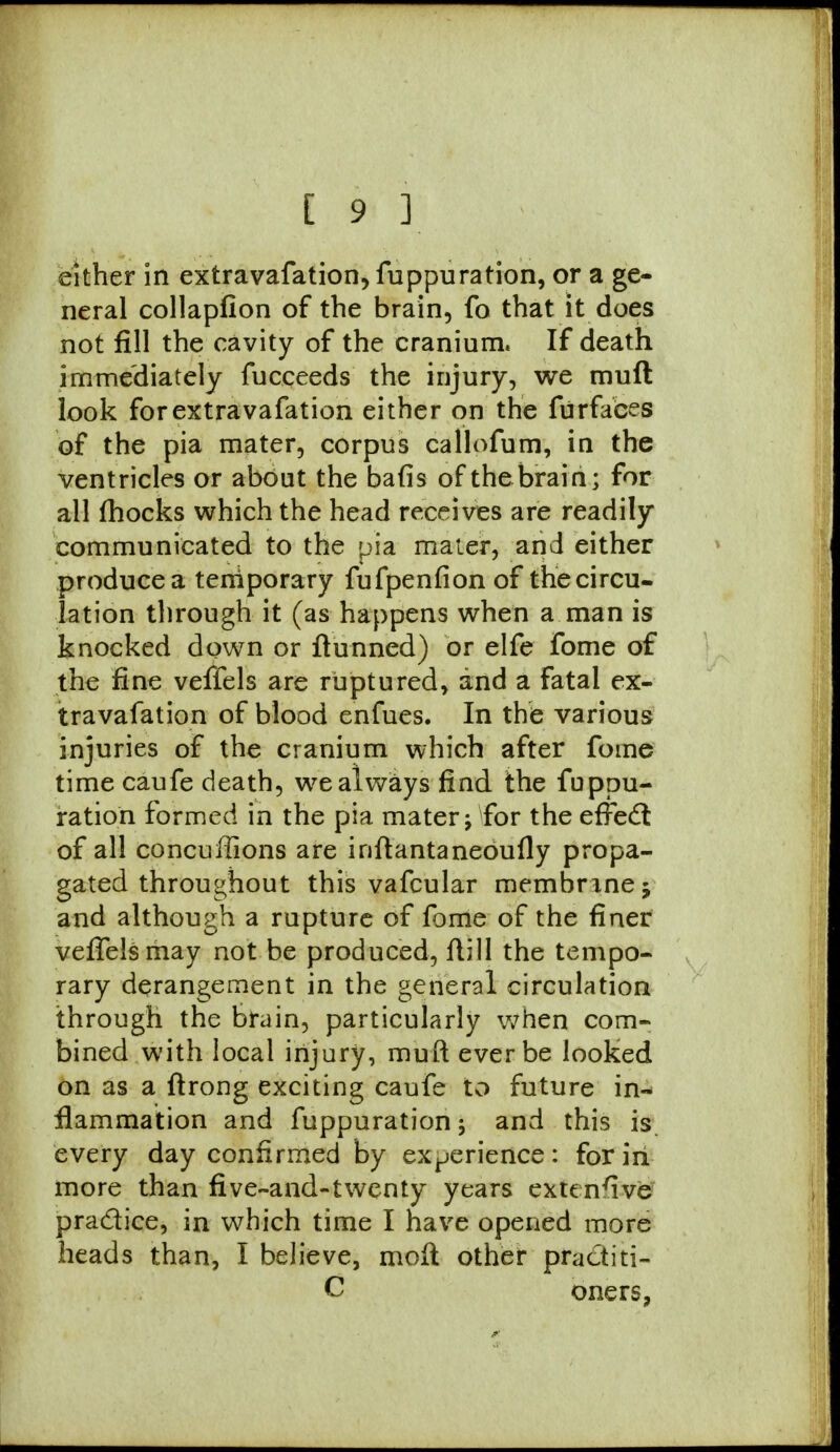 either in extravafation, fuppuration, or a ge- neral collapfion of the brain, fo that it does not fill the cavity of the cranium. If death immediately fucceeds the injury, we muft look forextravafation either on the furfaces of the pia mater, corpus callofum, in the ventricles or about the bafis of the brain; for all fhocks which the head receives are readily communicated to the pia mater, and either produce a temporary fufpenfion of the circu- lation through it (as happens when a man is knocked down or flunned) or elfe fome of the fine veffels are ruptured, and a fatal ex- travafation of blood enfues. In the various injuries of the cranium which after fome time caufe death, we always find the fuppu- ration formed in the pia mater -9 for the effect of all concuffions are inftantaneoufly propa- gated throughout this vafcular memhnnej and although a rupture of fome of the finer veffels may not be produced, flill the tempo- rary derangement in the general circulation through the brain, particularly when com- bined with local injury, muft ever be looked on as a ftrong exciting caufe to future in- flammation and fuppuration; and this is. every day confirmed by experience: for in more than five-and-twenty years extensive practice, in which time I have opened more heads than, I believe, moll other practiti- C oners,