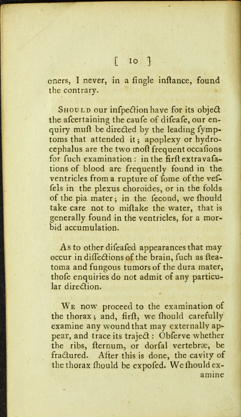 cners, 1 never, in a fingle inftance, found the contrary. Should our infpeclionhave for its object the afcertaining the caufe of difeafe, our en- quiry muft be directed by the leading fymp- toms that attended it; apoplexy or hydro- cephalus are the two moft frequent occafions for fuch examination: in the firft extra vafa- tions of blood are frequently found in the ventricles from a rupture of fome of the vef- fels in the plexus choroides, or in the folds of the pia mater; in the fecond, we fhould take care not to miftake the water, that is generally found in the ventricles, for a mor- bid accumulation. As to other difeafed appearances that may occur in difte&ions of the brain, fuch as ftea- toma and fungous tumors of the dura mater, thofe enquiries do not admit of any particu- lar direction. We now proceed to the examination of the thorax -y and, firft, we fhould carefully examine any wound that may externally ap- pear, and trace its trajecl: Obferve whether the ribs, fternum, or dorfal vertebrae, be fraclured. After this is done, the cavity of the thorax fhould be expofed* We fhould ex- amine