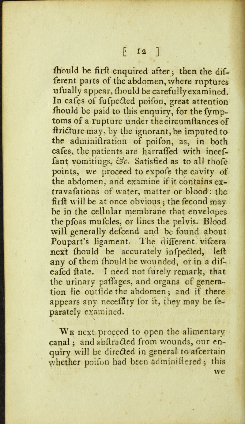 fhould be firft enquired after; then the dif- ferent parts of the abdomen, where ruptures ufually appear, fhould be carefully examined. In cafes of fufpeded poifon, great attention fhould be paid to this enquiry, for thefymp- toms of a rupture under thecircumftances of ftriclure may, by the ignorant, be imputed to the adminiftration of poifon, as, in both cafes, the patients are harraffed with incef- fant vomitings, Gfc. Satisfied as to all thofe points, we proceed to expofe the cavity of the abdomen, and examine if it contains ex- travafations of water, matter or blood: the firft will be at once obvious y the fecond may- be in the cellular membrane that envelopes thepfoas mufcles, or lines the pelvis. Blood will generally defcend and be found about Poupart's ligament. The different vifcera next (hould be accurately infpeSed, left any of them fhould be wounded, or in a dif- eafed ftate. I need not furely remark, that the urinary palfages, and organs of genera- tion lie outfide the abdomen; and if there appears any neceffity for it, they may be fe- parately examined, We next proceed to open the alimentary canal ; and abftracled from wounds, our en- quiry will be directed in general toafcertain whether poifon had been adminillered y this we