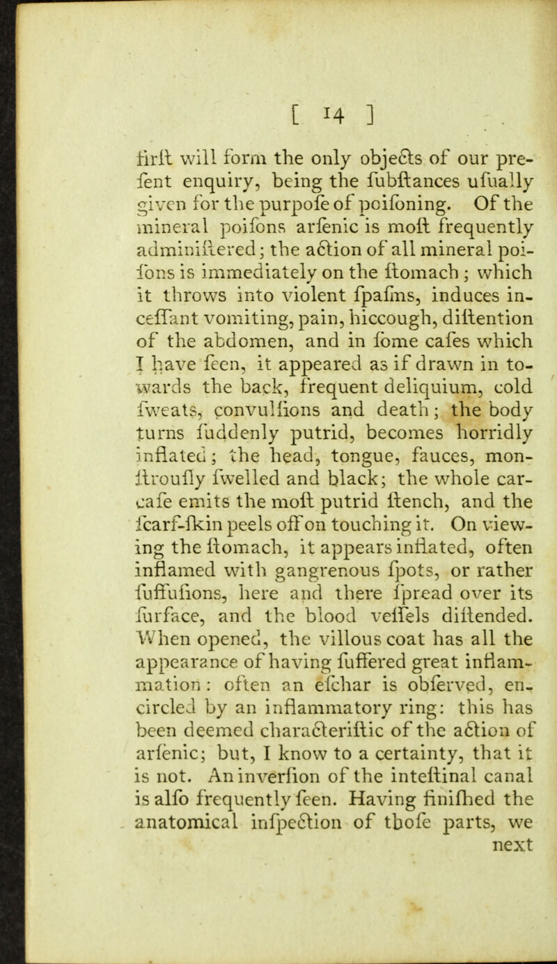 firft will form the only objects of our pre- fent enquiry, being the fubftances ufually given for the purpole of pcifbning. Of the mineral poifons arienic is moft frequently adminiilered; the acfion of all mineral poi- fons is immediately on the ftomach ; which it throws into violent fpafms, induces in- ceflant vomiting, pain, hiccough, diltention of the abdomen, and in ibme cafes which I have feen, it appeared as if drawn in to- wards the back, frequent deliquium, cold fweats, convuHions and death; the body turns luddenly putrid, becomes horridly inflated; the head, tongue, fauces, mon- ftroufly fwelled and black; the whole car- cafe emits the molt putrid itench, and the icarf-lkin peels off on touching it. On view- ing the ftomach, it appears inflated, often inflamed with gangrenous fpots, or rather fuffuiions, here and there fpread over its furface, and the blood velfels diftended. When opened, the villous coat has all the appearance of having fuffered great inflam- mation : often an efchar is obferved, en- circled by an inflammatory ring: this has been deemed characteriftic of the a£lion of arienic; but, I know to a certainty, that it is not. Aninverfion of the intettinal canal isalfo frequently feen. Having finifhed the anatomical inflection of tbofe parts, we next