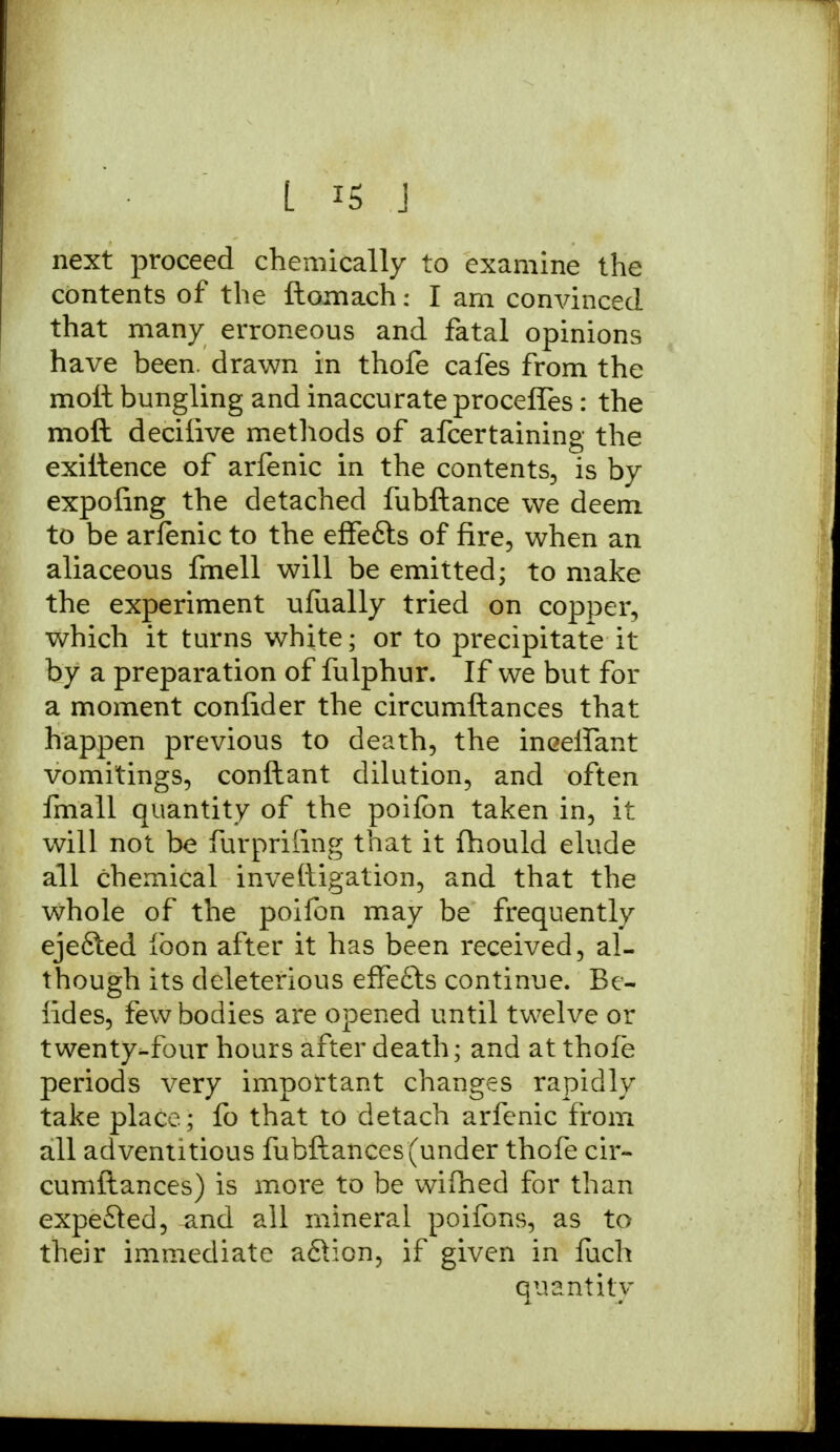 L is J next proceed chemically to examine the contents of the ftomach: I am convinced that many erroneous and fatal opinions have been, drawn in thofe cafes from the molt bungling and inaccurate proceffes: the moft deciiive methods of afcertaining the exiltence of arfenic in the contents, is by expofing the detached fubftance we deem to be arfenic to the effefts of fire, when an aliaceous fmell will be emitted; to make the experiment ufually tried on copper, which it turns white; or to precipitate it by a preparation of fulphur. If we but for a moment confider the circumftances that happen previous to death, the inceirant vomitings, conftant dilution, and often fmall quantity of the poifbn taken in, it will not be furpriiing that it fhould elude all chemical investigation, and that the whole of the poifon may be frequently ejefted loon after it has been received, al- though its deleterious effe£ts continue. Be- sides, few bodies are opened until twelve or twenty-four hours after death; and at thofe periods very important changes rapidly take place; fo that to detach arfenic from all adventitious fubftances (under thofe cir- cumftances) is more to be wifhed for than expe&ed, and all mineral poifons, as to their immediate a&ion, if given in fuch quantity