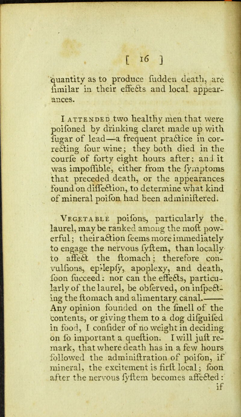 [ *6 ] quantity as to produce fudden death, are fimilar in their effe&s and local appear- ances. I attended two healthy men that were poifoned by drinking claret made up with fugar of lead—-a frequent practice in cor- relating four wine; they both died in the courfe of forty eight hours after; and it was impoffible, either from the fymptoms that preceded death, or the appearances found on difleftion, to determine wThat kind of mineral poiibn had been admmiftered* Vegetable poifons, particularly the laurel, maybe ranked among the moll pow- erful ; their aftion feems more immediately to engage the nervous fyllem, than locally to affeft the llomach; therefore con- vulfions, ep'depfy, apoplexy, and death, foon fucceed: nor can the efFefts, particu- larly of the laurel, be obferved, oninipe£t- Ing the ftomach and alimentary canal. ■ Any opinion founded on the fmell of the contents, or giving them to a dog difguifed in food, I confider of no weight in deciding on lb important a queftion. I will juft re- mark, that where death has in a few hours followed the adminiftration of poifon, if mineral, the excitement is firlt local• foon after the nervous fyllem becomes affefted : if
