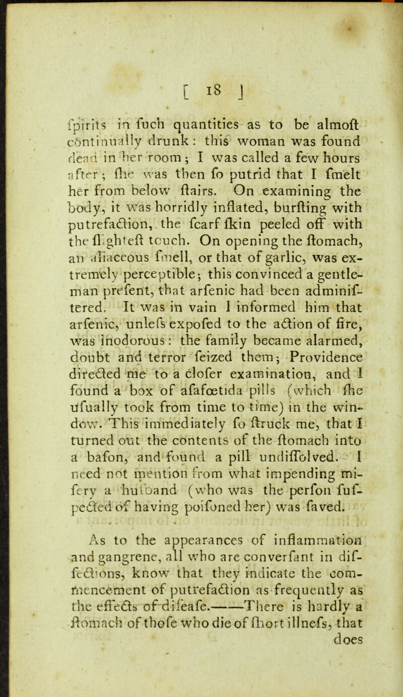 ipirils in fuch quantities as to be almoft continually drunk: this woman was found dead in her room ; I was called a few hours after; fhjb was then fo putrid that I fmelt her from below flairs. On examining the body, it was horridly inflated, burfting with putrefaction, the fcarf {kin peeled off with the flight eft touch. On opening the ftomach, an aliaceous fmelL or that of garlic, was ex- tremal) perceptible; this convinced a gentle- man preTent, that arfenic had been adminif- tered. It was in vain 1 informed him that arfenic, unlefs expofed to the action of fire, was inodorous I the family became alarmed, doubt and terror feized them; Providence directed me to a clofer examination, and I found a box of afafcetida pills (which fhe ufually took from time to time) in the win- dow. This immediately fo ftruck me, that I turned out the contents of the ftomach into a bafon, and found a pill undiflblved. 1 need not mention from what impending mi- fery a huioand (who was the perfon fuf- pedted of having poifoned her) was faved. As to the appearances of inflammation and gangrene, all who are converfant in dif- fecTons, know that they indicate the com- mencement of putrefaction as frequently as the effects of dileafe. There is hardly a ftomach of thofe who die of fhort illnefs, that does