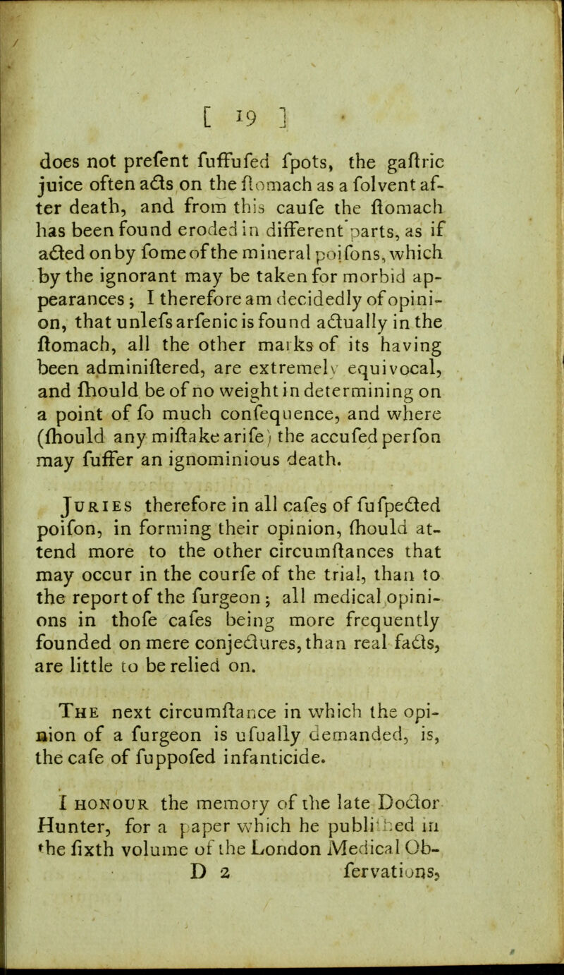 does not prefent fuffufed fpots, the gaftric juice often ads on the ftomach as a folvent af- ter death, and from this caufe the ftomach has been found eroded in different oarts, as if aded on by fome of the mineral poifons, which by the ignorant may be taken for morbid ap- pearances ; I therefore am decidedly of opini- on, that unlefsarfenic is found actually in the ftomach, all the other marks of its having been adminiftered, are extremelv equivocal, and Ihould be of no weight in determining on a point of fo much confequence, and where (fhould any miftake arife) the accufed perfon may fuffer an ignominious death. Juries therefore in all cafes of fufpeded poifon, in forming their opinion, (hould at- tend more to the other circumftances that may occur in the courfe of the trial, than to the report of the furgeon; all medical opini- ons in thofe cafes being more frequently founded on mere conjedures,than real fads, are little to be relied on. The next circumftance in which the opi- nion of a furgeon is ufually demanded, is, the cafe of fuppofed infanticide. I honour the memory of the late Doctor Hunter, for a paper which he publi ;ed m the fixth volume of the London Medical Ob- D 2 fervations5