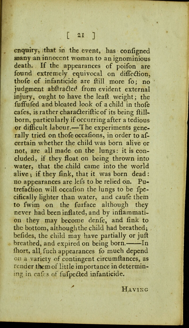 enquiry, that in the event, has configned many an innocent woman to an ignominious death. If the appearances of poifon are found extremely equivocal on difleclion, thofe of infanticide are ftill more fo; no judgment abftradted from evident external injury, ought to have the leaft weight; the fuffufed and bloated look of a child in thofe cafes, is rather chara&erifticof its being ftill- born, particularly if occurring after a tedious or difficult labour.—The experiments gene- rally tried on thofe occafions, in order to af- certain whether the child was born alive or not, are all made on the lungs: it is con- cluded, if they float on being thrown into water, that the child came into the world alive ; if they fink, that it was born dead : no appearances are lefs to be relied on. Pu- trefaction will occafion the lungs to be fpe- cifically lighter than water, and caufe them to fwim on the furface although they never had been inflated, and by inflammati- on they may become denfe, and fink to the bottom, although the child had breathed; befides, the child may have partially or juft breathed, and expired on being born. In fhort, all fuch appearances fo much depend on a variety of contingent circumftances, as render them of little importance in determin- ing in c&fes of fufpected infanticide. Having