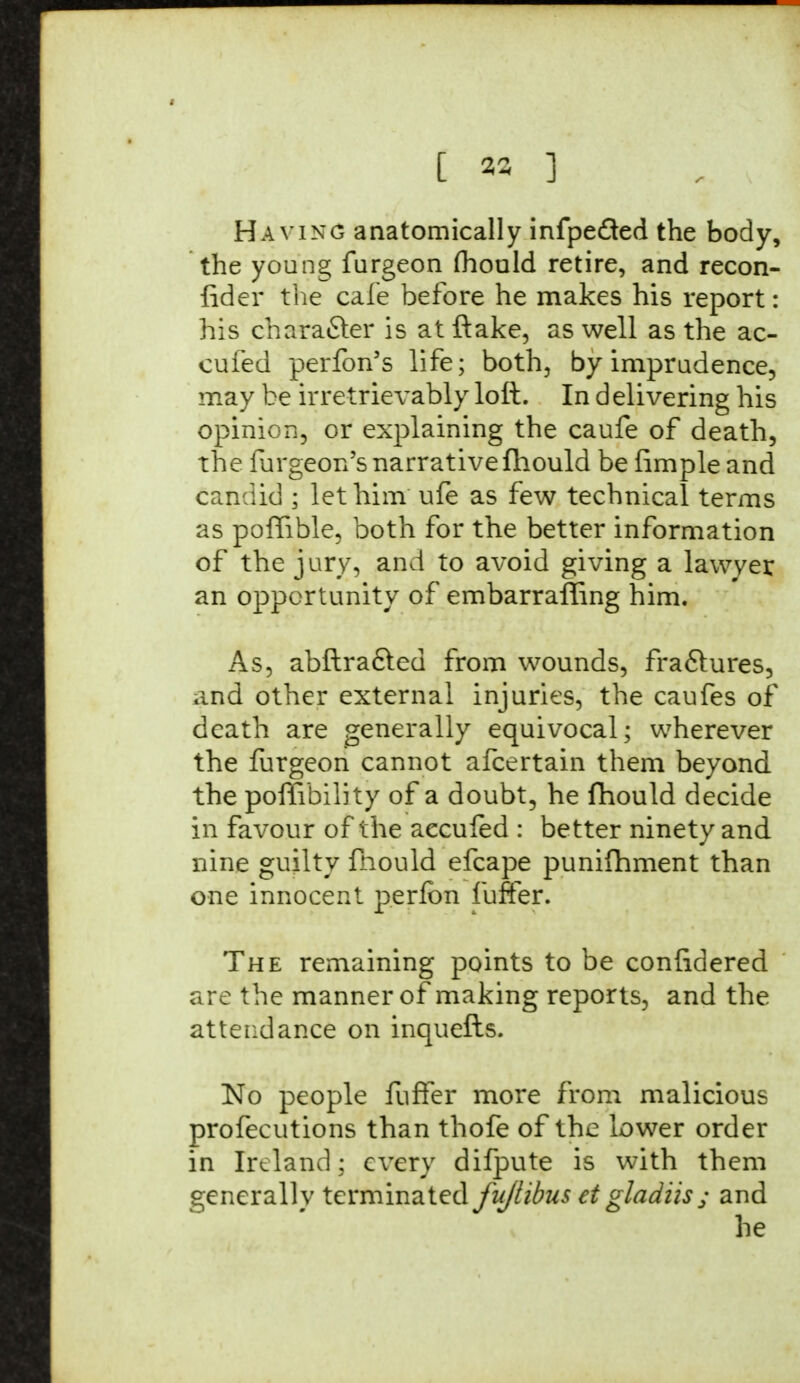 [ 33 ] Haying anatomically infpeded the body, the young furgeon mould retire, and recon- fider the cafe before he makes his report: his chara&er is at ftake, as well as the ac- cufed perfon's life; both, by imprudence, may be irretrievably loft. In d elivering his opinion, or explaining the caufe of death, the furgeon's narrative fhould be fimple and candid ; let him ufe as few technical terms as poffible, both for the better information of the jury, and to avoid giving a lawyer an opportunity of embarraffing him. As, abftrafted from wounds, fra&ures, and other external injuries, the caufes of death are generally equivocal; wherever the furgeon cannot afcertain them beyond the poffibility of a doubt, he fhould decide in favour of the aecufed : better ninety and nine guilty fhould efcape punifhment than one innocent perfon luffer. The remaining points to be confidered are the manner of making reports, and the attendance on inquefls. No people fuffer more from malicious profecutions than thofe of the lower order in Ireland: every difpute is with them generally terminated fujlibus et gladiis ; and