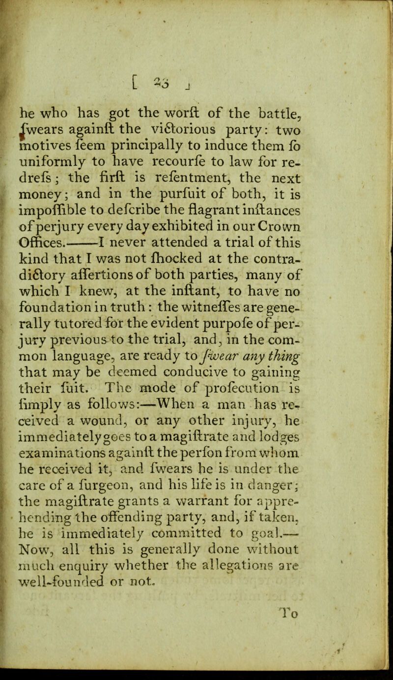 he who has got the worft of the battle, £wears againft the viftorious party: two motives feem principally to induce them lb uniformly to have recourfe to law for re- drefs; the firft is refentment, the next money; and in the purfuit of both, it is impoffible to defcribe the flagrant inftances of perjury every day exhibited in our Crown Offices. 1 never attended a trial of this kind that I was not ftiocked at the contra- difitory affertions of both parties, many of which I knew, at the inftant, to have no foundation in truth: the witneffes are gene- rally tutored for the evident purpofe of per- jury previous to the trial, and., in the com- mon language, are ready to fwear any thing that may be deemed conducive to gaining their fuit. The mode of prolecution is limply as follows:—When a man has re-? ceived a wound, or any other injury, he immediately goes to a magiftrate and lod ges examinations againft the perfon from whom he received it, and fwears he is under the care of a furgeon, and his life is in danger; the magiftrate grants a warrant for appre- hending the offending party, and, if taken, he is immediately committed to goal.— Now, all this is generally done without much enquiry whether the allegations are well-founded or not. To