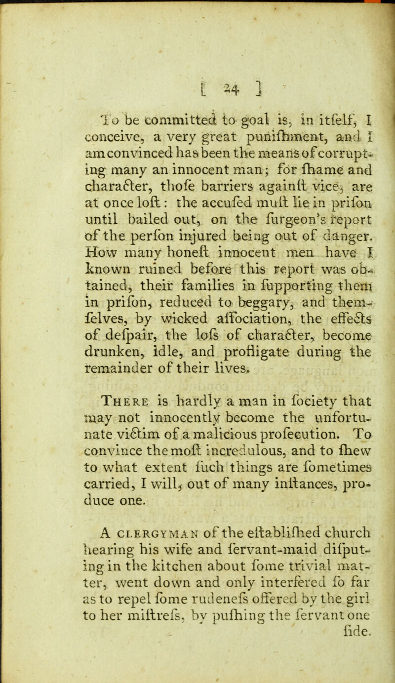 i o be committed to goal is, in itfelf, I conceive, a very great punifhinent, and I am convinced has been the means of corrupt- ing many an innocent man; for fhame and character, thole barriers againit vice, are at once loft: the accufed mult lie in prifon until bailed out, on the furgeon's report of the perfon injured being out of danger. How many honeft innocent men have I known ruined before this report was ob- tained, their families in fupporting them in prifon, reduced to beggary, and them- felves, by wicked alfociation, the effects of defpair, the lofs of character, become drunken, idle, and profligate during the remainder of their lives. There is hardly a man in foeiety that may not innocently become the unfortu- nate viftim of a malicious profecution. To convince the molt incredulous, and to fliew to what extent fuch things are fo me times carried, I will, out of many inltances, pro- duce one. A clergyman of the eftablifhed church hearing his wife and fervant-maid difput- ing in the kitchen about fome trivial mat- ter, went down and only interfered fo far as to repel fbme rudenefs offered by the girl to her millrefs, by pufhing the fervantone