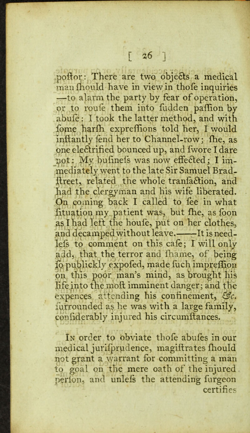 poftor: There are two objects a medical man fliould have in view in thofe inquiries —to alarm the party by fear of operation, or to roufe them into fudden paffion by abufe : I took the latter method, and with fome harfh expreffions told her, I would inftantly fend her to Channel-row; fhe, as one eleftrified bounced up, and fwore I dare not: My bufinefs was now effected; I im- mediately went to the late Sir Samuel Brad- ftreet, related the whole tranfa&ion, and had the clergyman and his wife liberated. On coming back I called to lee in what iituation my patient was, but fhe, as fbon as I had left the houfe, put on her clothes, and decamped without leave. -It is need- left to comment on this cafe; I wTill only add, that the terror and fhame, of being fb publickly expofed, made fuch imprefiion on this poor man's mind, as brought his life into the moft imminent danger; and the expences attending his confinement, &c. i unrounded as he was with a large family, confiderably injured his circumftances. In order to obviate thofe abufes in our medical jurifprudence, magistrates fliould not grant a warrant for committing a man to goal on the mere oath of the injured perlon, and unlefs the attending furgeon certifies