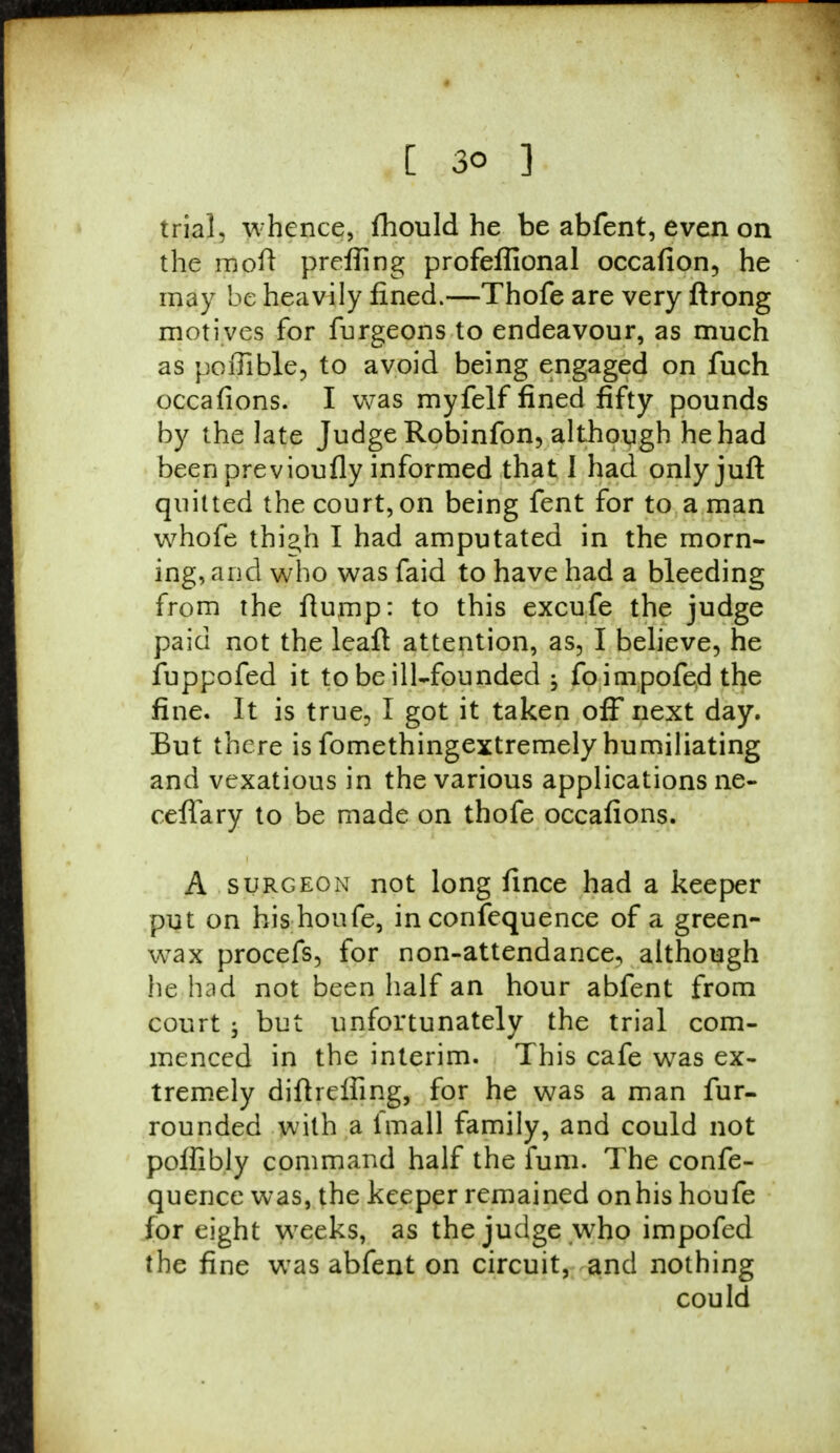 trial, w hence, fhould he be abfent, even on the mod preffing profeflional occafion, he may be heavily fined.—Thofe are very ftrong motives for furgeons to endeavour, as much as poffible, to avoid being engaged on fuch occafions. I was myfelf fined fifty pounds by the late Judge Robinfon, although he had been previoufly informed that I had onlyjuft quitted the court, on being fent for to a man whofe thi^h I had amputated in the morn- ing, and who was faid to have had a bleeding from the flump: to this excufe the judge paid not the leaft attention, as, I believe, he fuppofed it to be ill-founded ; foimpofed the fine. It is true, I got it taken off next day. But there is fomethingextremely humiliating and vexatious in the various applications ne- ceffary to be made on thofe occafions. A surgeon not long fince had a keeper put on his houfe, in confequence of a green- wax procefs, for non-attendance, although he had not been half an hour abfent from court ; but unfortunately the trial com- menced in the interim. This cafe was ex- tremely diftrelfing, for he was a man fur- rounded with a fmall family, and could not poffibly command half the fum. The confe- quence was, the keeper remained onhis houfe for eight weeks, as the judge who impofed the fine was abfent on circuit, and nothing could
