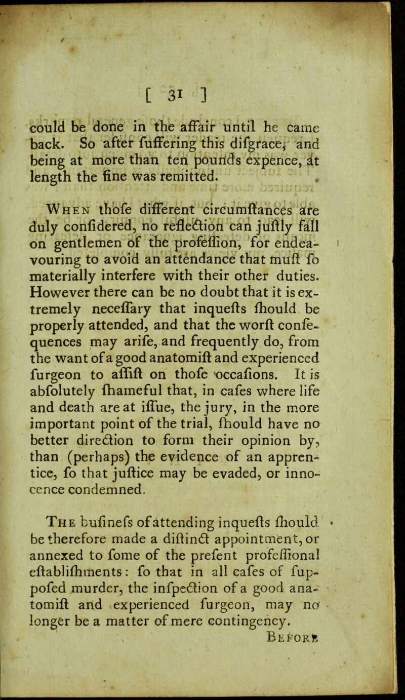 could be done in the affair until he came back. So after fuffering this difgrace* and being at more than ten pounds expence, at length the fine was remitted. When thbfe different circumftances are duly confidered, no refle&ion can juftly fall on gentlemen of the profeffion, for endea- vouring to avoid an attendance that muft fo materially interfere with their other duties. However there can be no doubt that it is ex- tremely neceffary that inquefls fhould be properly attended., and that the worft confe- quences may arife, and frequently do, from the want of a good anatomift and experienced furgeon to affift on thofe occafions. It is abfolutely fhameful that, in cafes where life and death are at iffue, the jury, in the more important point of the trial, fhould have no better direction to form their opinion by, than (perhaps) the evidence of an appren- tice, fo that juftice may be evaded, or inno- cence condemned. The bufinefs of attending inquefls fhould • be therefore made a diftind appointment, or annexed to fome of the prefent profeflional eftablifhments: fo that in all cafes of fup- pofed murder, the infpedion of a good ana- tomift and experienced furgeon, may nd • longer be a matter of mere contingency. Before