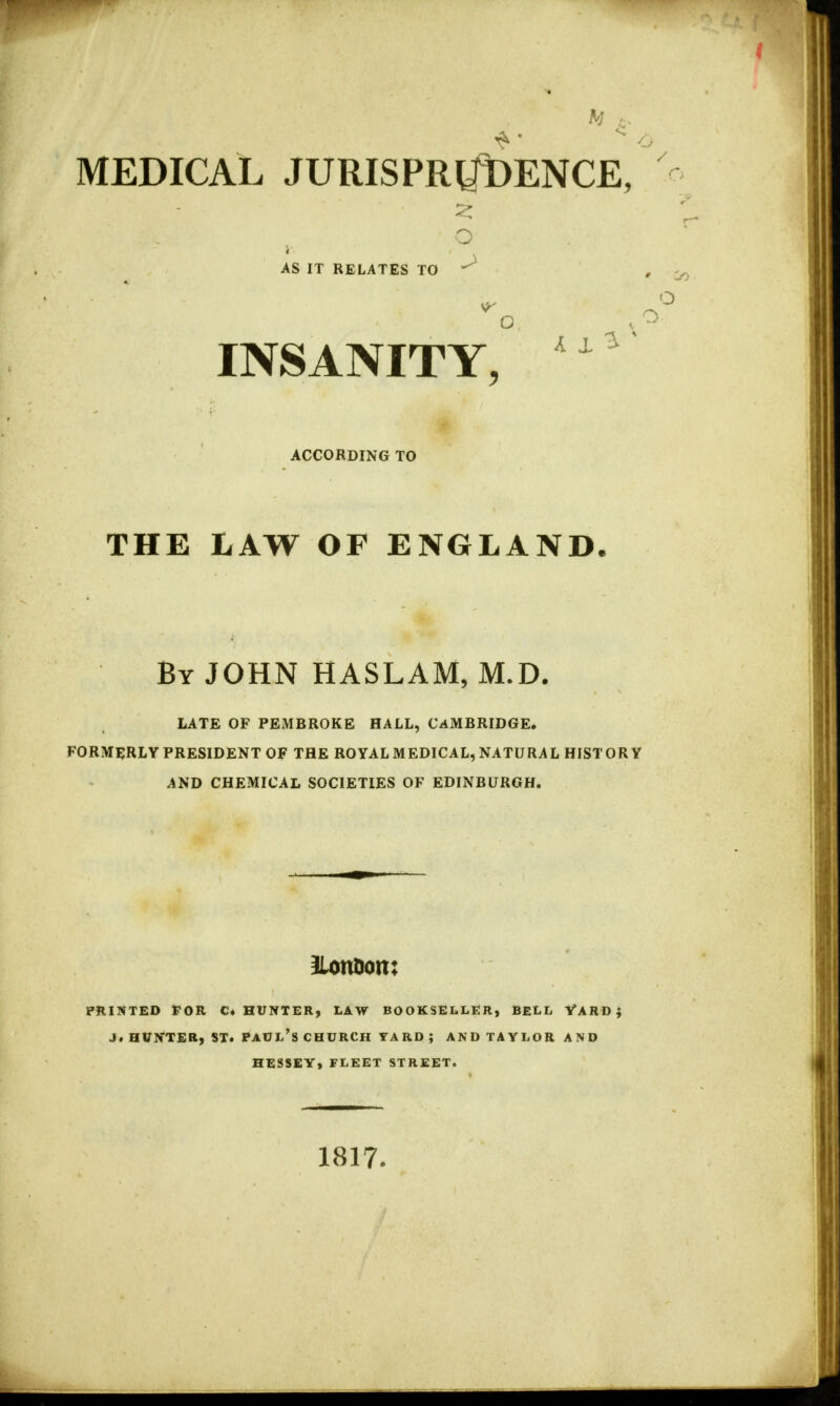 MEDICAL JURISPRUDENCE, AS IT RELATES TO ^ INSANITY, ACCORDING TO THE LAW OF ENGLAND. By JOHN HASLAM, M.D. LATE OF PEMBROKE HALL, CAMBRIDGE. FORMERLY PRESIDENT OF THE ROYAL MEDICAL, NATURAL HISTORY AND CHEMICAL SOCIETIES OF EDINBURGH. Ilonoom PRINTED FOR C. HUNTER, LAW BOOKSELLER, BELL YARD; Ji HUNTER, ST. PAUL'S CHURCH YARD ; AND TAYLOR AND HESSEY, FLEET STREET. 1817.