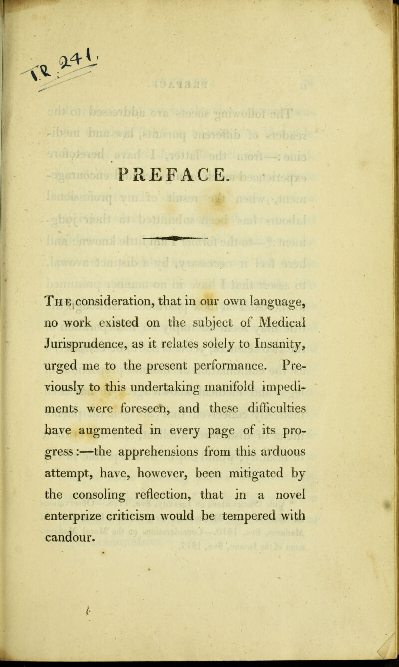 PREFACE. The consideration, that in our own language, no work existed on the subject of Medical Jurisprudence, as it relates solely to Insanity, urged me to the present performance. Pre- viously to this undertaking manifold impedi- ments were foreseen, and these difficulties have augmented in every page of its pro- gress :—the apprehensions from this arduous attempt, have, however, been mitigated by the consoling reflection, that in a novel enterprize criticism would be tempered with candour.