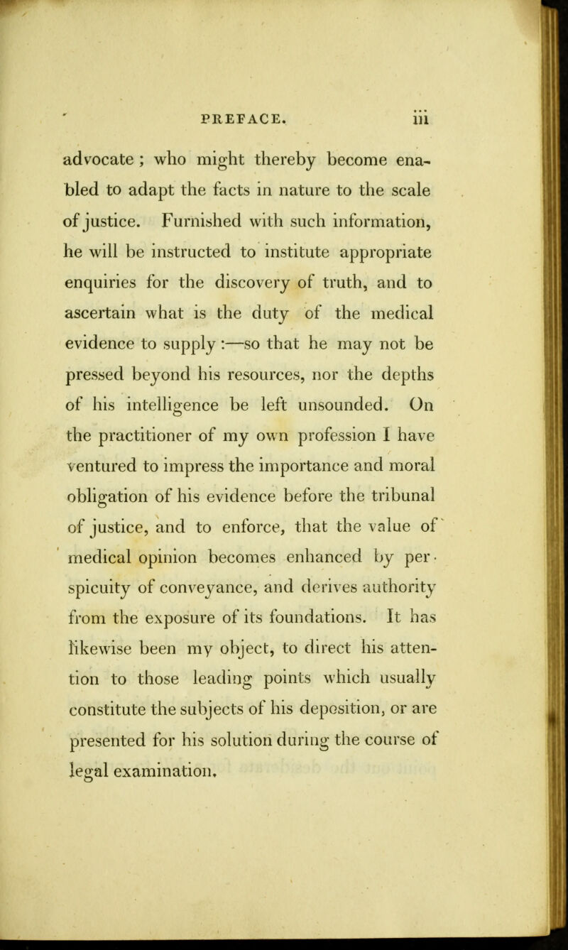 advocate ; who might thereby become ena- bled to adapt the facts in nature to the scale of justice. Furnished with such information, he will be instructed to institute appropriate enquiries for the discovery of truth, and to ascertain what is the duty of the medical evidence to supply :—so that he may not be pressed beyond his resources, nor the depths of his intelligence be left unsounded. On the practitioner of my own profession I have ventured to impress the importance and moral obligation of his evidence before the tribunal of justice, and to enforce, that the value of medical opinion becomes enhanced by per- spicuity of conveyance, and derives authority from the exposure of its foundations. It has likewise been my object, to direct his atten- tion to those leading points which usually constitute the subjects of his deposition, or are presented for his solution during the course of legal examination.