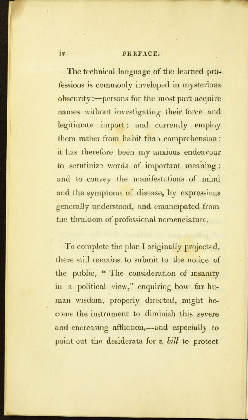 The technical language of the learned pro- fessions is commonly inveloped in mysterious obscurity:—persons for the most part acquire names without investigating their force and legitimate import; and currently employ them rather from habit than comprehension: it has therefore been my anxious endeavour to scrutinize words of important meaning; and to convey the manifestations of mind and the symptoms of disease, by expressions generally understood, and emancipated from the thraldom of professional nomenclature. To complete the plan I originally projected, there still remains to submit to the notice of the public,  The consideration of insanity in a political view/' enquiring how far hu- man wisdom, properly directed, might be- come the instrument to diminish this severe and encreasing affliction,—and especially to point out the desiderata for a bill to protect