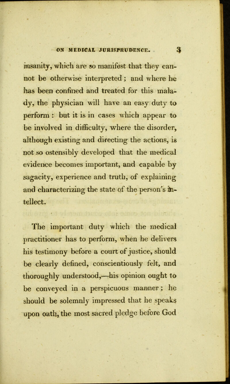 insanity, which are so manifest that they can- not be otherwise interpreted; and where he has been confined and treated for this mala- dy, the physician will have an easy duty to perform : but it is in cases which appear to be involved in difficulty, where the disorder, although existing and directing the actions, is not so ostensibly developed that the medical evidence becomes important, and capable by sagacity, experience and truth, of explaining and characterizing the state of the person's in- tellect. The important duty which the medical practitioner has to perform, when he delivers his testimony before a court of justice, should be clearly defined, conscientiously felt, and thoroughly understood,—his opinion ought to be conveyed in a perspicuous manner; he should be solemnly impressed that he speaks upon oathjthe most sacred pledge before God