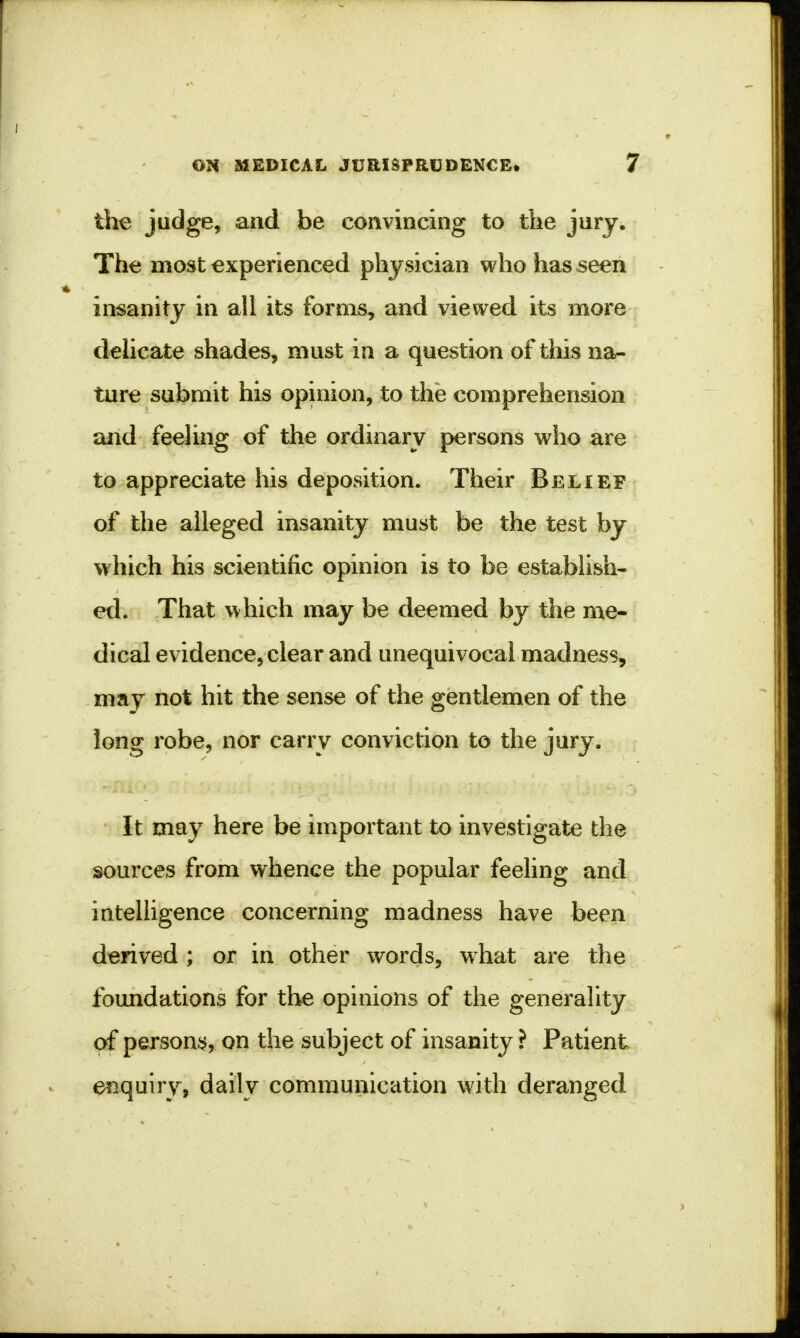 the judge, and be convincing to the jury. The most experienced physician who has seen insanity in all its forms, and viewed its more delicate shades, must in a question of this na- ture submit his opinion, to the comprehension and feeling of the ordinary persons who are to appreciate his deposition. Their Belief of the alleged insanity must be the test by which his scientific opinion is to be establish- ed. That which may be deemed by the me- dical evidence, clear and unequivocal madness, may not hit the sense of the gentlemen of the long robe, nor carry conviction to the jury. It may here be important to investigate the sources from whence the popular feeling and intelligence concerning madness have been derived; or in other words, what are the foundations for the opinions of the generality of persons, on the subject of insanity ? Patient enquiry, daily communication with deranged