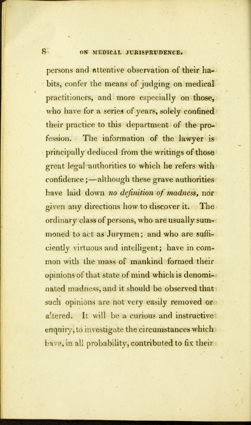 persons and attentive observation of their ha- bits, confer the means of judging on medical practitioners, and more especially on those, who have for a series of years, solely confined their practice to this department of the pro- fession. The information of the lawyer is principally deduced from the writings of those great legal authorities to which he refers with confidence;—although these grave authorities have laid down no definition of madness, nor given any directions how to discover it. The ordinary class of persons, who are usually sum- moned to act as Jurymen; and who are suffi- ciently virtuous and intelligent; have in com- mon with the mass of mankind formed their opinions of that state of mind which is denomi- nated madness, and it should be observed that such opinions are not very easily removed or altered. It will be a curious and instructive enquiry, to investigate the circumstances which iiavp, in all probability, contributed to fix their